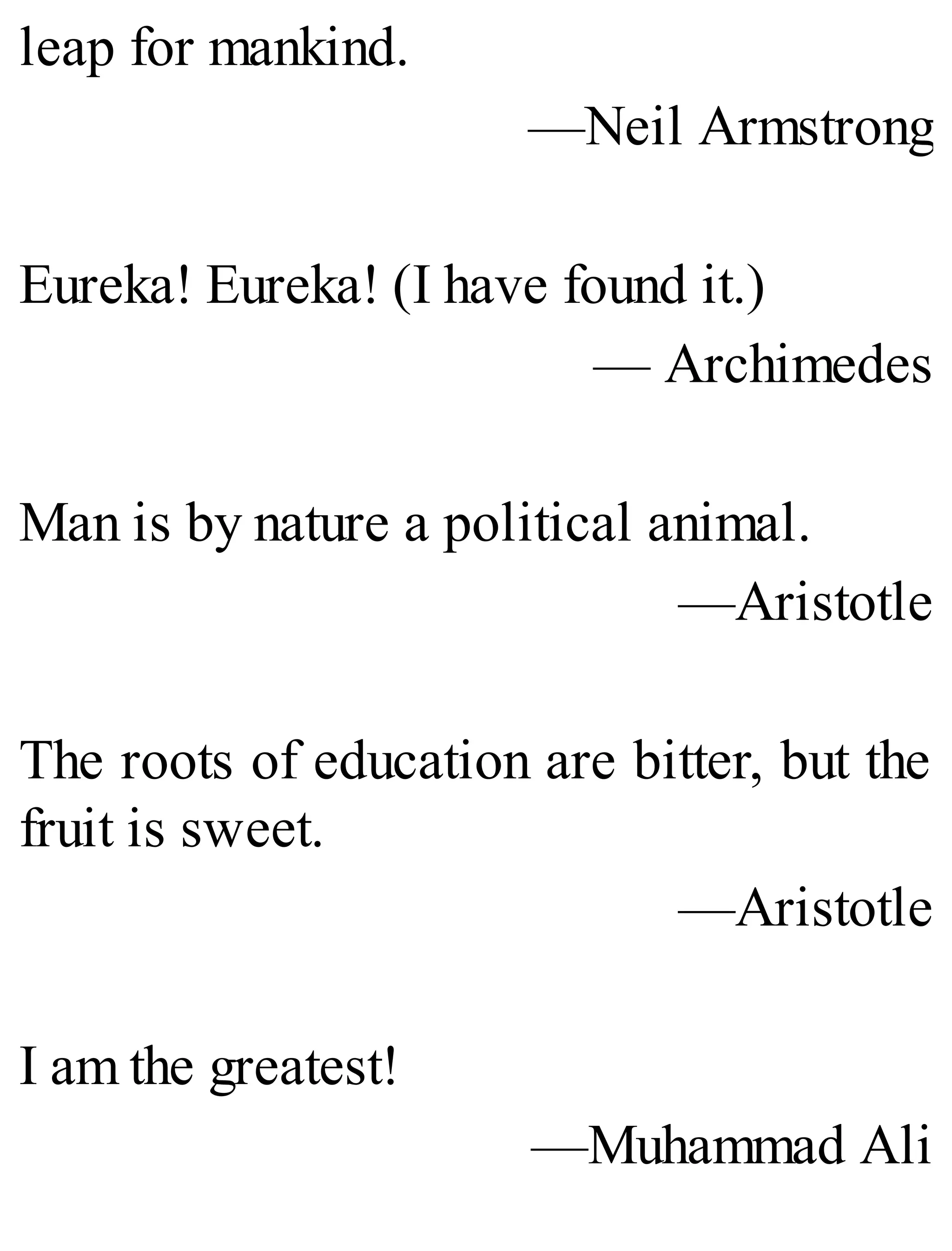leap for mankind.
—Neil Armstrong
Eureka! Eureka! (I have found it.)
— Archimedes
Man is by nature a political animal.
—Aristotle
The roots of education are bitter, but the
fruit is sweet.
—Aristotle
I am the greatest!
—Muhammad Ali
 