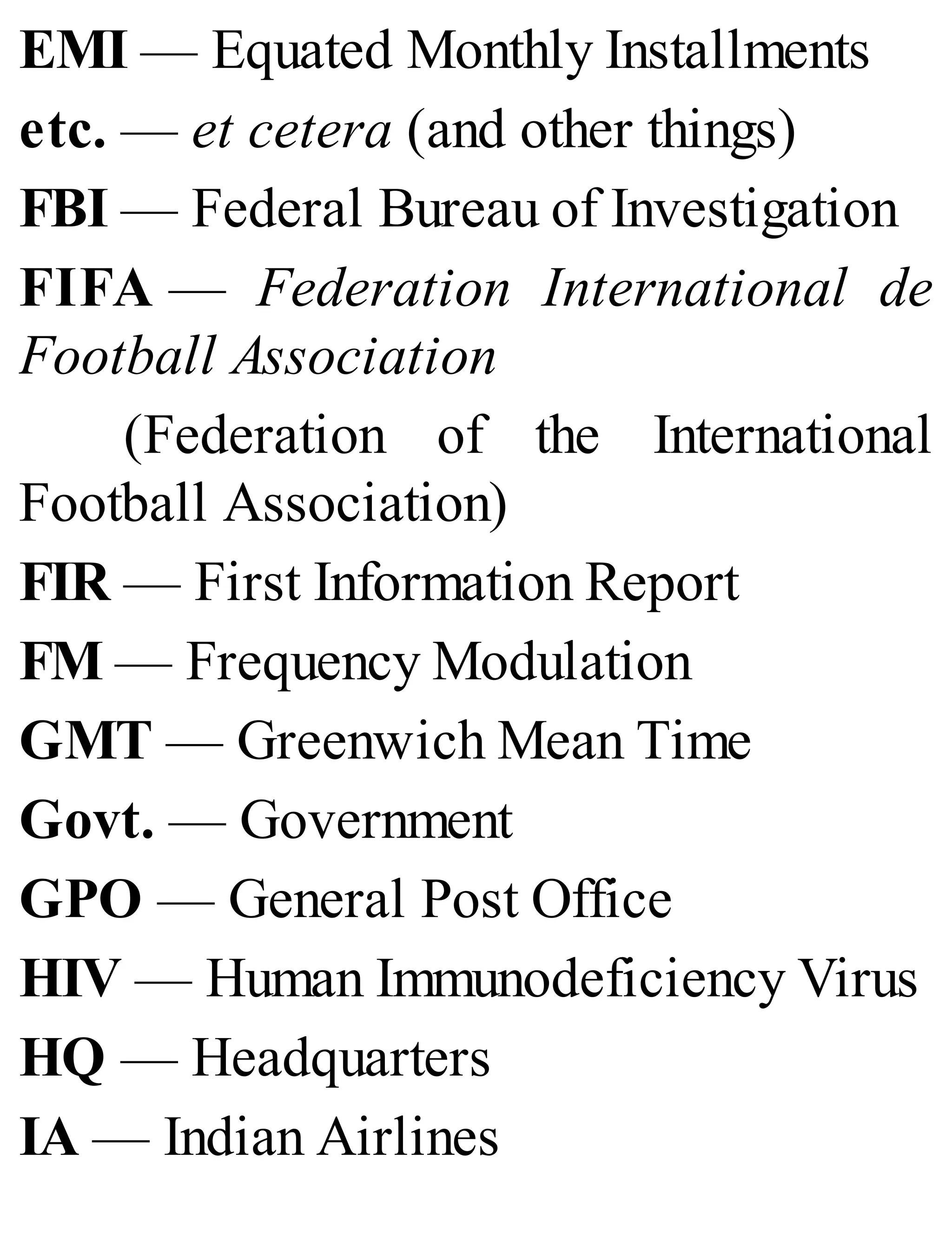 EMI — Equated Monthly Installments
etc. — et cetera (and other things)
FBI — Federal Bureau of Investigation
FIFA — Federation International de
Football Association
(Federation of the International
Football Association)
FIR — First Information Report
FM — Frequency Modulation
GMT — Greenwich Mean Time
Govt. — Government
GPO — General Post Office
HIV — Human Immunodeficiency Virus
HQ — Headquarters
IA — Indian Airlines
 