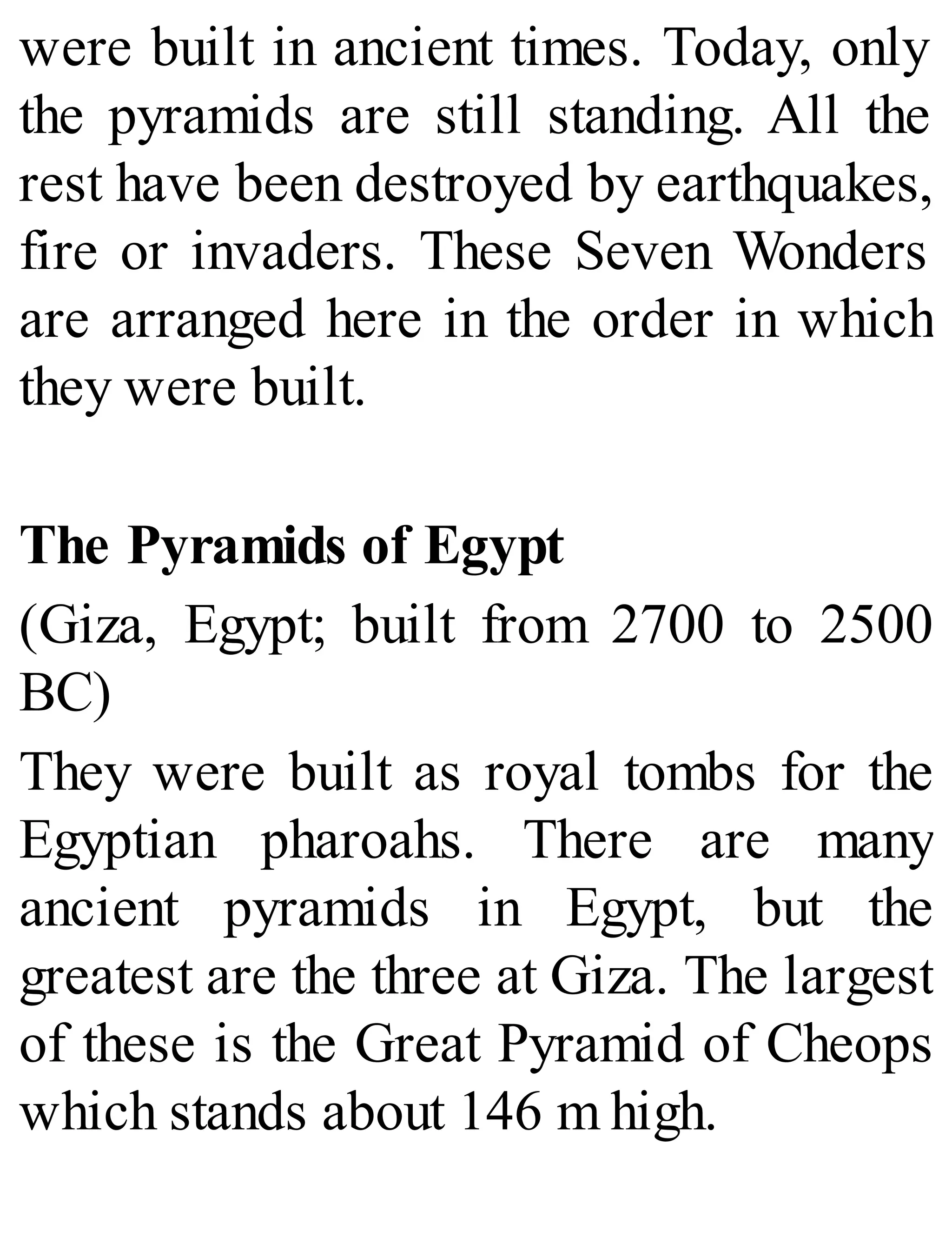 were built in ancient times. Today, only
the pyramids are still standing. All the
rest have been destroyed by earthquakes,
fire or invaders. These Seven Wonders
are arranged here in the order in which
they were built.
The Pyramids of Egypt
(Giza, Egypt; built from 2700 to 2500
BC)
They were built as royal tombs for the
Egyptian pharoahs. There are many
ancient pyramids in Egypt, but the
greatest are the three at Giza. The largest
of these is the Great Pyramid of Cheops
which stands about 146 m high.
 