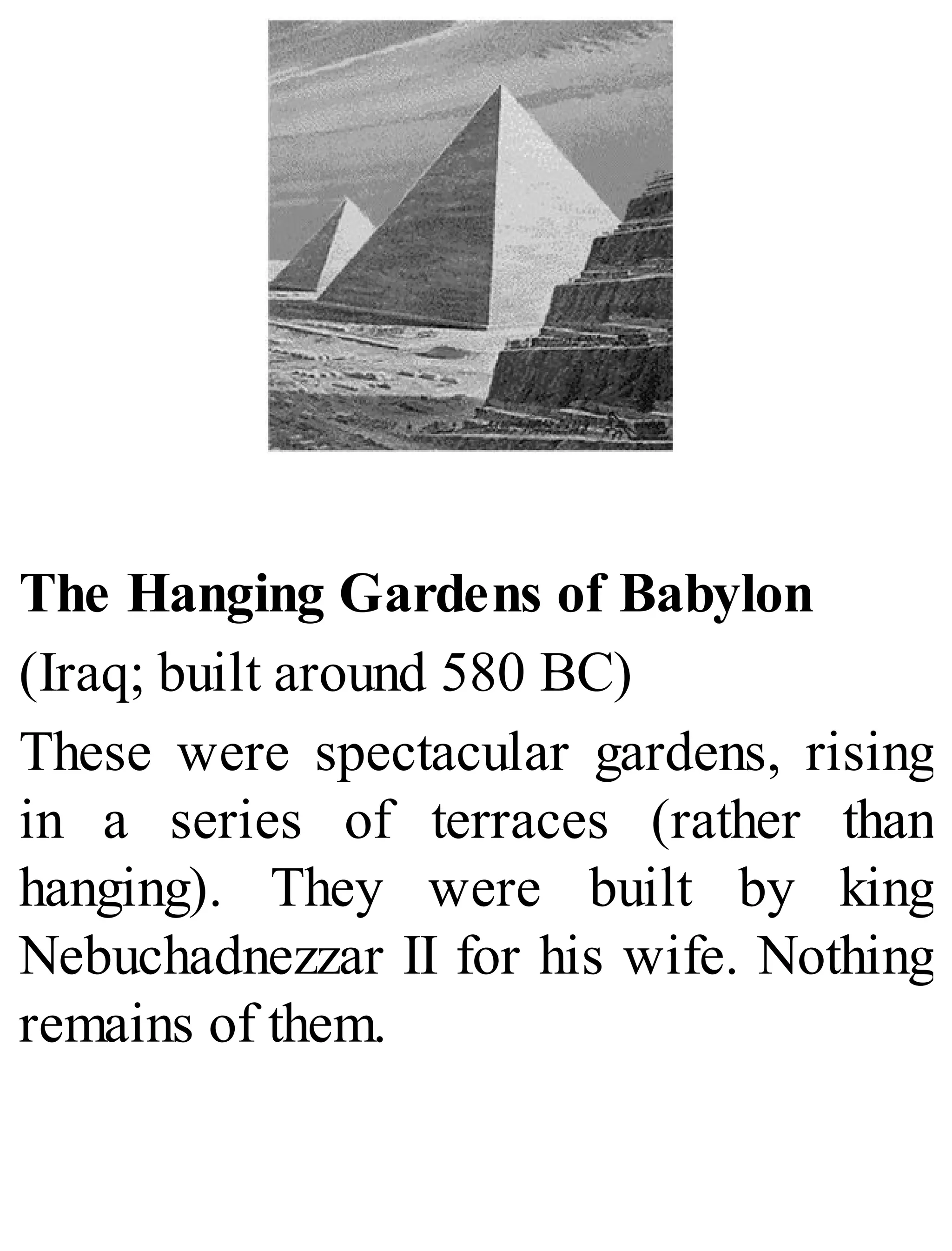 The Hanging Gardens of Babylon
(Iraq; built around 580 BC)
These were spectacular gardens, rising
in a series of terraces (rather than
hanging). They were built by king
Nebuchadnezzar II for his wife. Nothing
remains of them.
 
