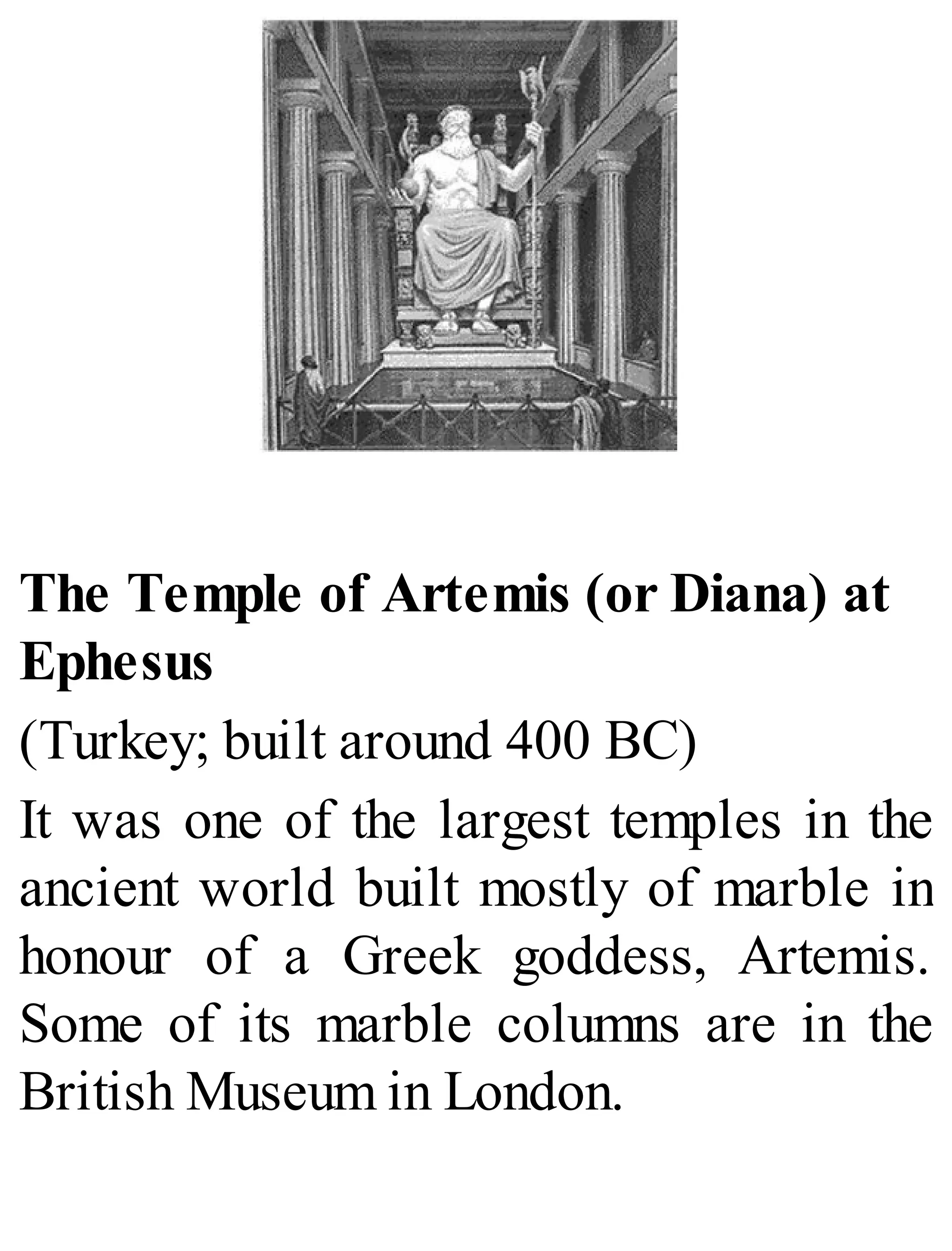 The Temple of Artemis (or Diana) at
Ephesus
(Turkey; built around 400 BC)
It was one of the largest temples in the
ancient world built mostly of marble in
honour of a Greek goddess, Artemis.
Some of its marble columns are in the
British Museum in London.
 