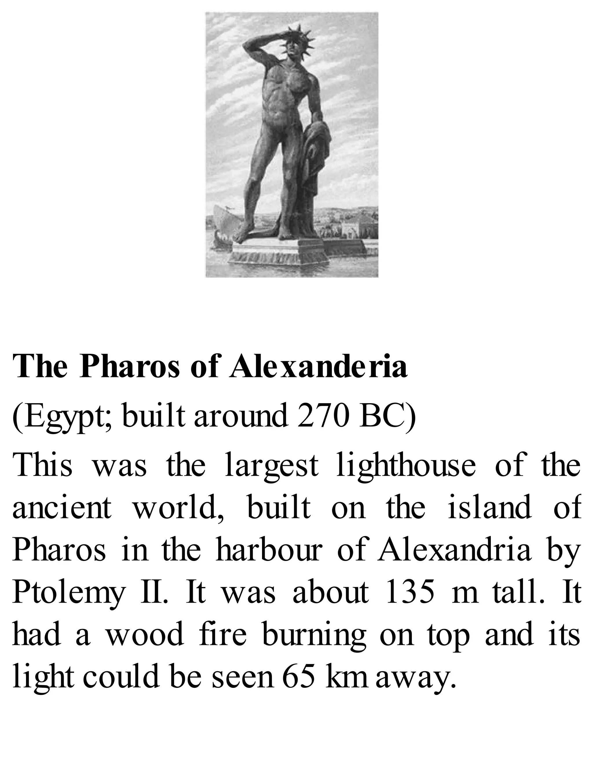 The Pharos of Alexanderia
(Egypt; built around 270 BC)
This was the largest lighthouse of the
ancient world, built on the island of
Pharos in the harbour of Alexandria by
Ptolemy II. It was about 135 m tall. It
had a wood fire burning on top and its
light could be seen 65 km away.
 