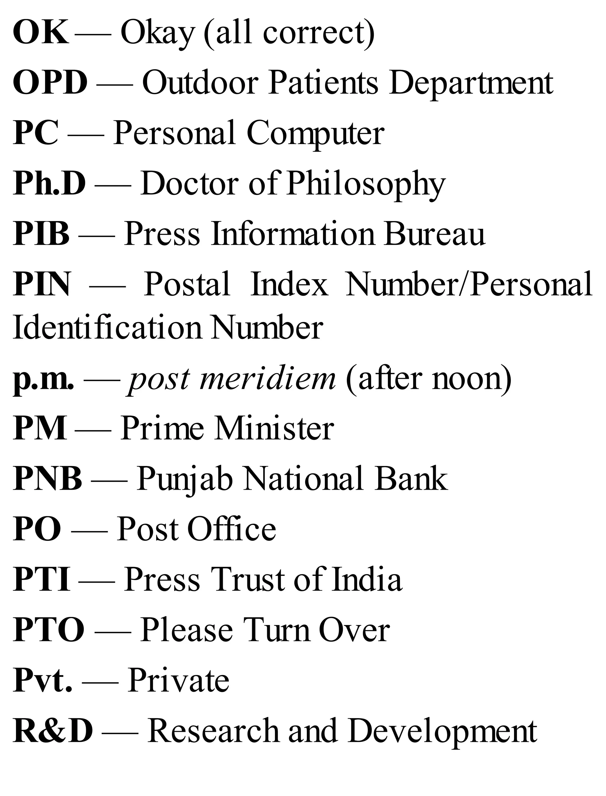 OK — Okay (all correct)
OPD — Outdoor Patients Department
PC — Personal Computer
Ph.D — Doctor of Philosophy
PIB — Press Information Bureau
PIN — Postal Index Number/Personal
Identification Number
p.m. — post meridiem (after noon)
PM — Prime Minister
PNB — Punjab National Bank
PO — Post Office
PTI — Press Trust of India
PTO — Please Turn Over
Pvt. — Private
R&D — Research and Development
 
