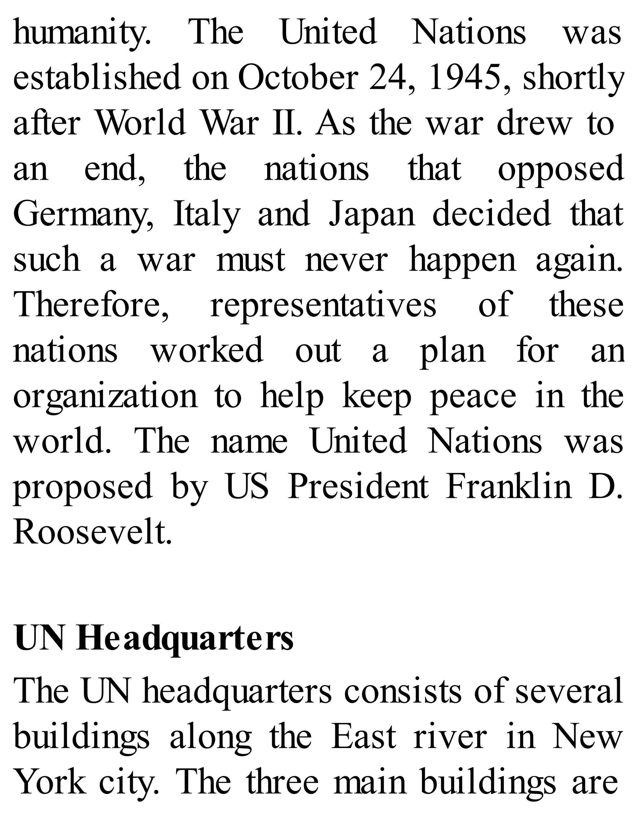 humanity. The United Nations was
established on October 24, 1945, shortly
after World War II. As the war drew to
an end, the nations that opposed
Germany, Italy and Japan decided that
such a war must never happen again.
Therefore, representatives of these
nations worked out a plan for an
organization to help keep peace in the
world. The name United Nations was
proposed by US President Franklin D.
Roosevelt.
UN Headquarters
The UN headquarters consists of several
buildings along the East river in New
York city. The three main buildings are
 