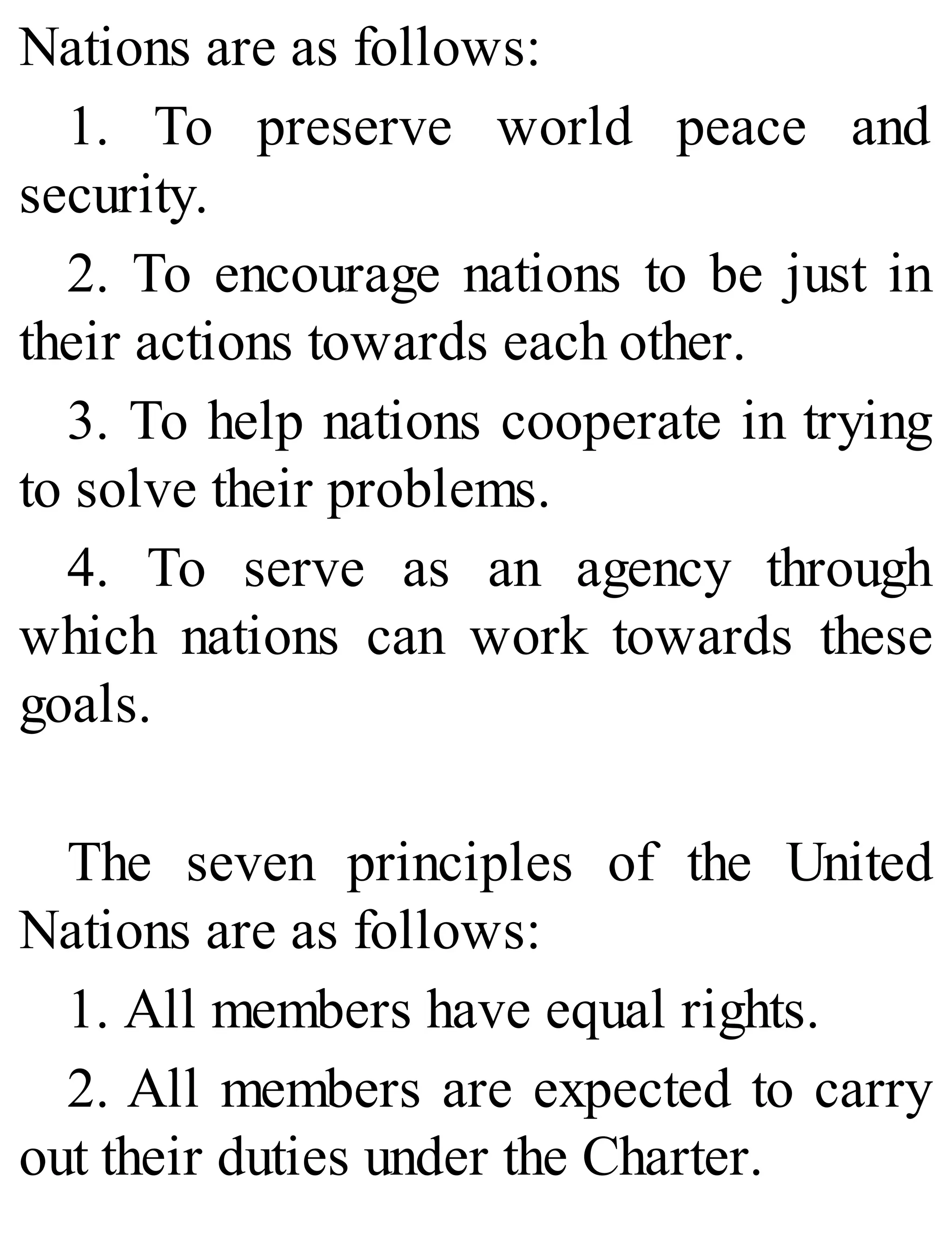 Nations are as follows:
1. To preserve world peace and
security.
2. To encourage nations to be just in
their actions towards each other.
3. To help nations cooperate in trying
to solve their problems.
4. To serve as an agency through
which nations can work towards these
goals.
The seven principles of the United
Nations are as follows:
1. All members have equal rights.
2. All members are expected to carry
out their duties under the Charter.
 
