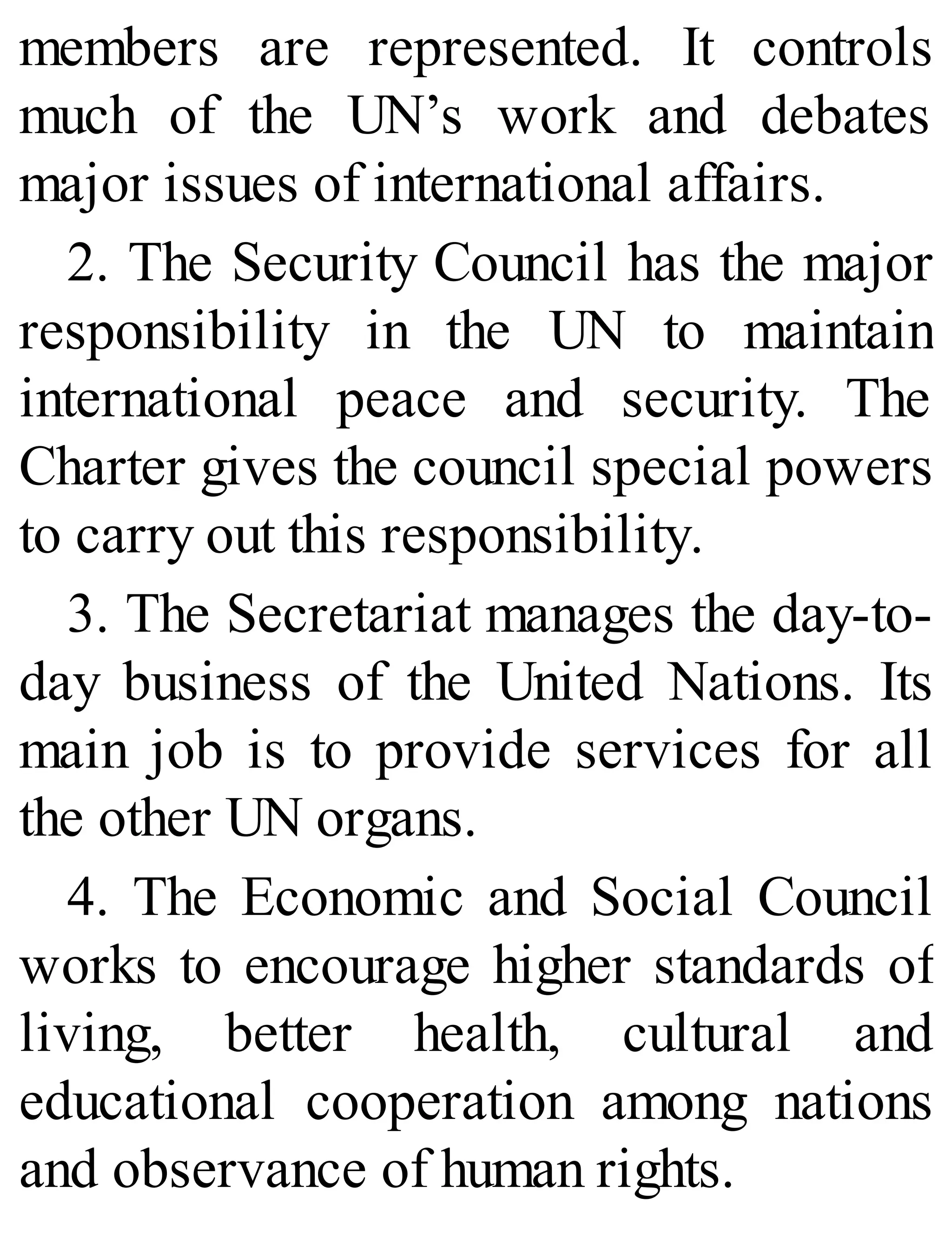 members are represented. It controls
much of the UN’s work and debates
major issues of international affairs.
2. The Security Council has the major
responsibility in the UN to maintain
international peace and security. The
Charter gives the council special powers
to carry out this responsibility.
3. The Secretariat manages the day-to-
day business of the United Nations. Its
main job is to provide services for all
the other UN organs.
4. The Economic and Social Council
works to encourage higher standards of
living, better health, cultural and
educational cooperation among nations
and observance of human rights.
 