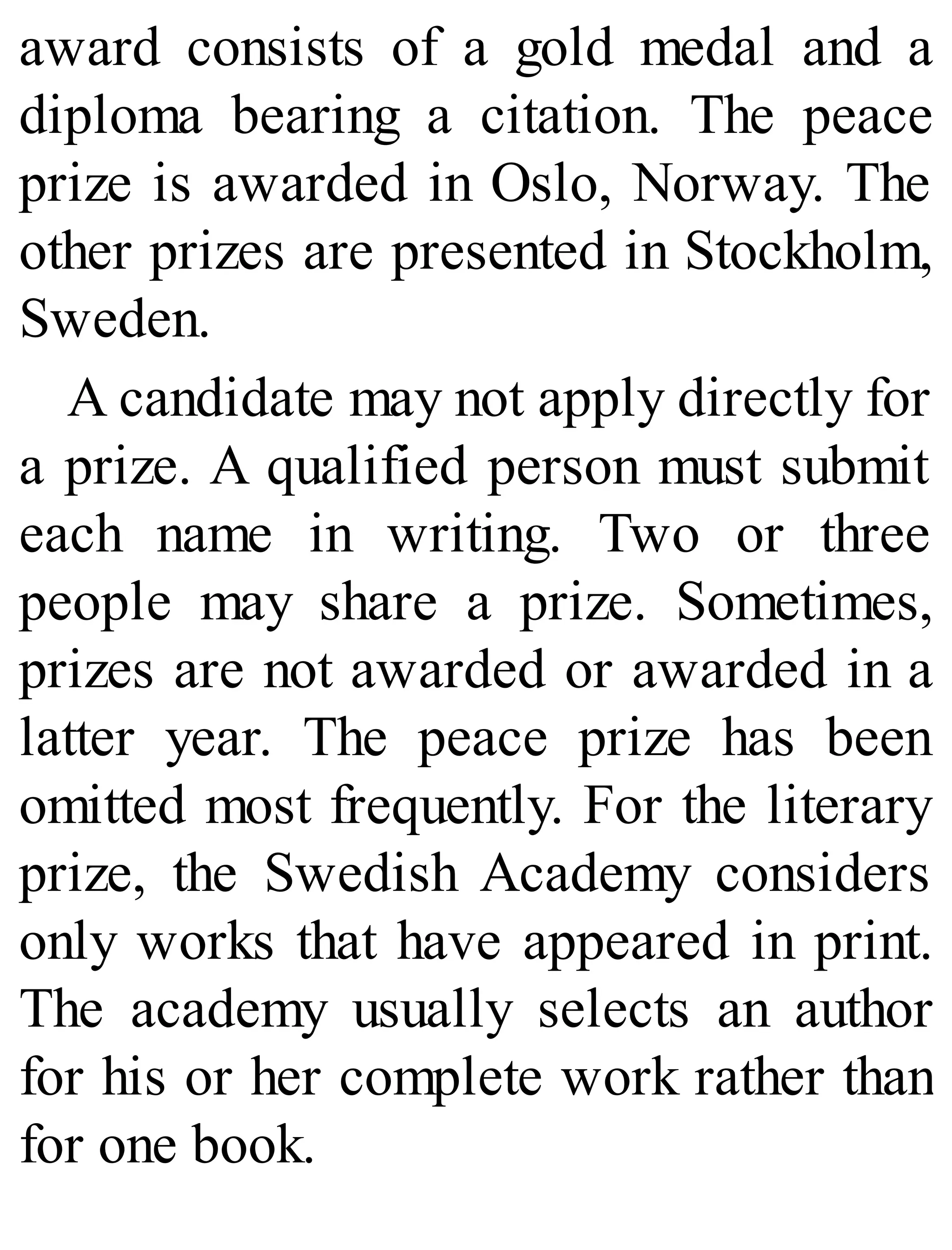 award consists of a gold medal and a
diploma bearing a citation. The peace
prize is awarded in Oslo, Norway. The
other prizes are presented in Stockholm,
Sweden.
A candidate may not apply directly for
a prize. A qualified person must submit
each name in writing. Two or three
people may share a prize. Sometimes,
prizes are not awarded or awarded in a
latter year. The peace prize has been
omitted most frequently. For the literary
prize, the Swedish Academy considers
only works that have appeared in print.
The academy usually selects an author
for his or her complete work rather than
for one book.
 