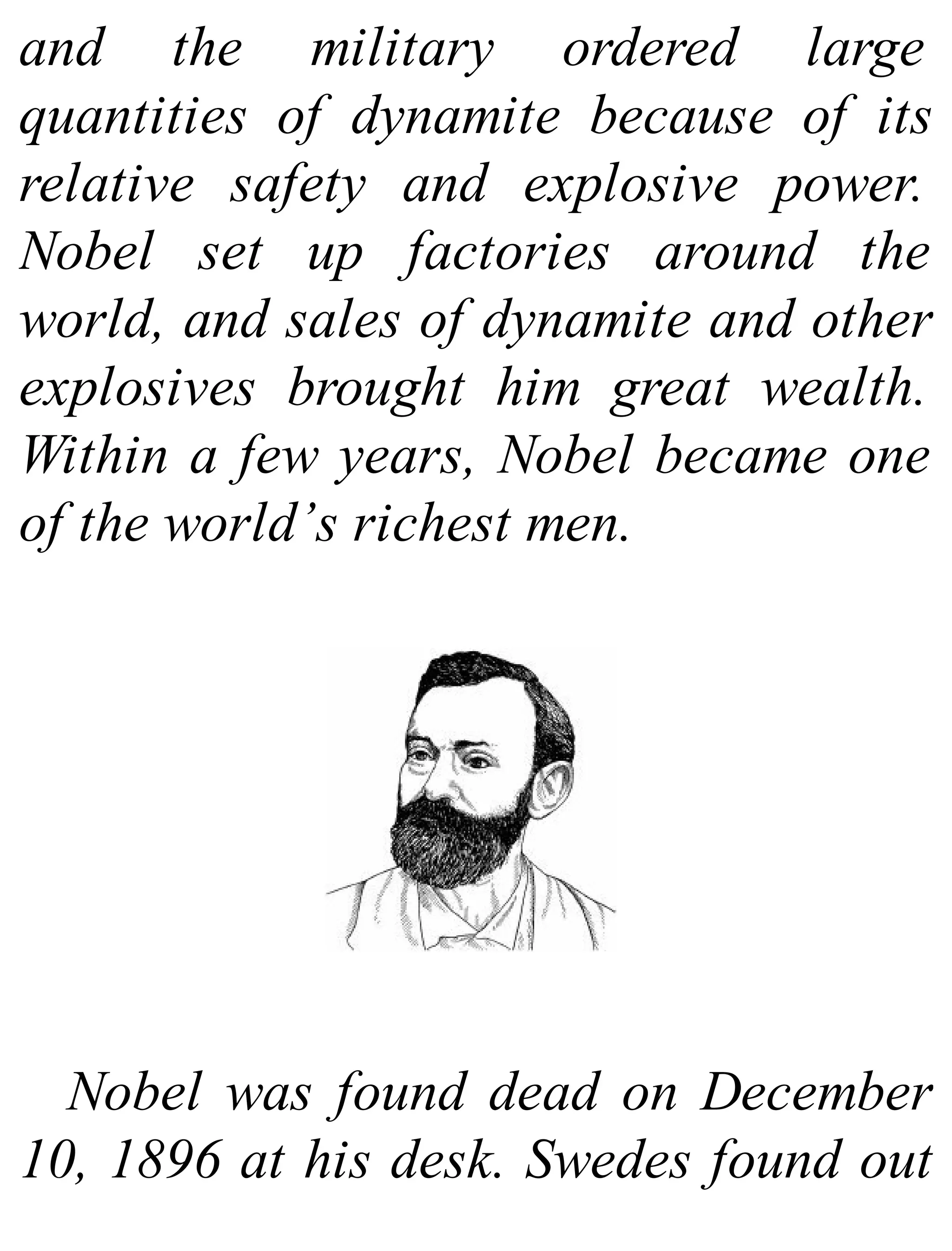 and the military ordered large
quantities of dynamite because of its
relative safety and explosive power.
Nobel set up factories around the
world, and sales of dynamite and other
explosives brought him great wealth.
Within a few years, Nobel became one
of the world’s richest men.
Nobel was found dead on December
10, 1896 at his desk. Swedes found out
 