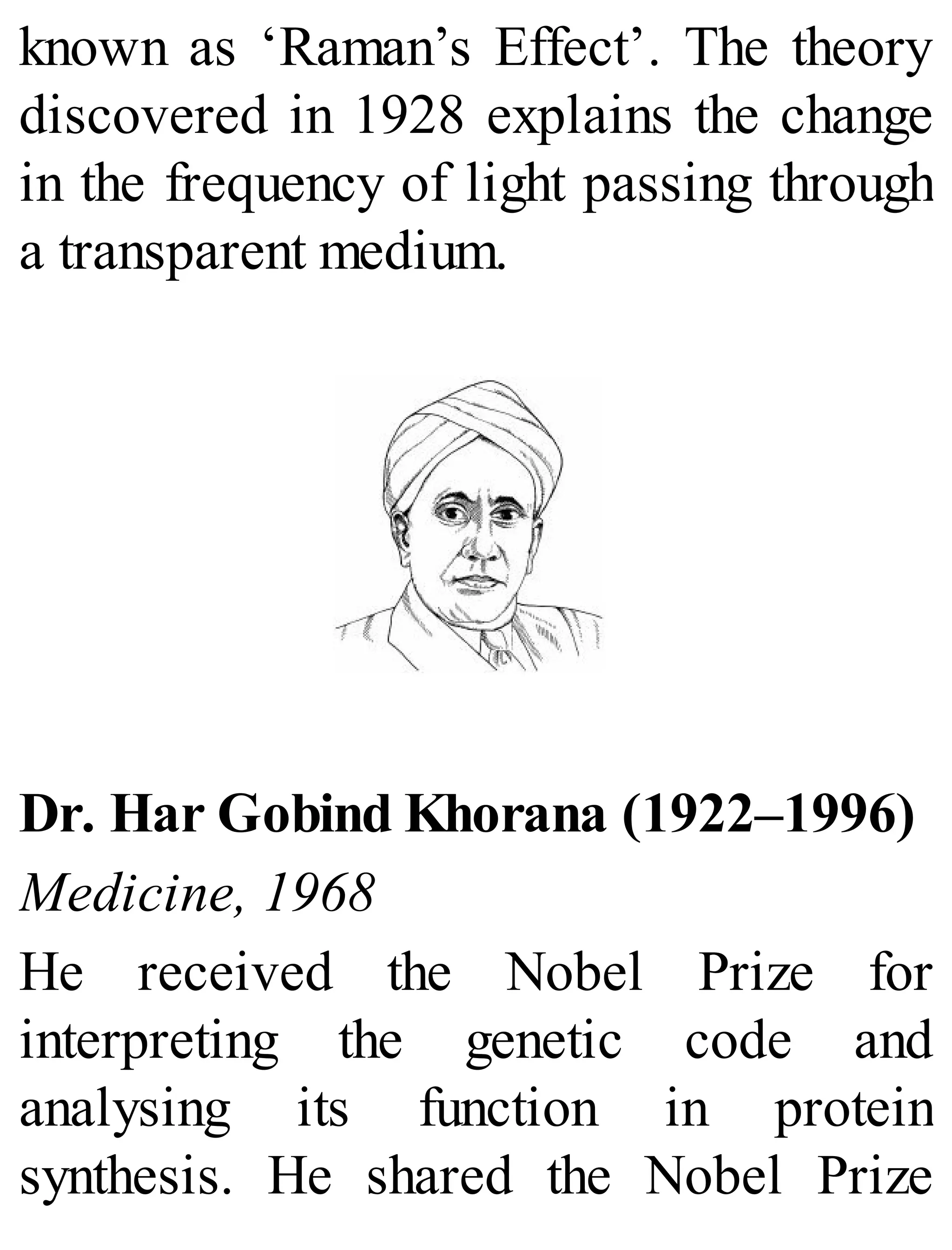 known as ‘Raman’s Effect’. The theory
discovered in 1928 explains the change
in the frequency of light passing through
a transparent medium.
Dr. Har Gobind Khorana (1922–1996)
Medicine, 1968
He received the Nobel Prize for
interpreting the genetic code and
analysing its function in protein
synthesis. He shared the Nobel Prize
 