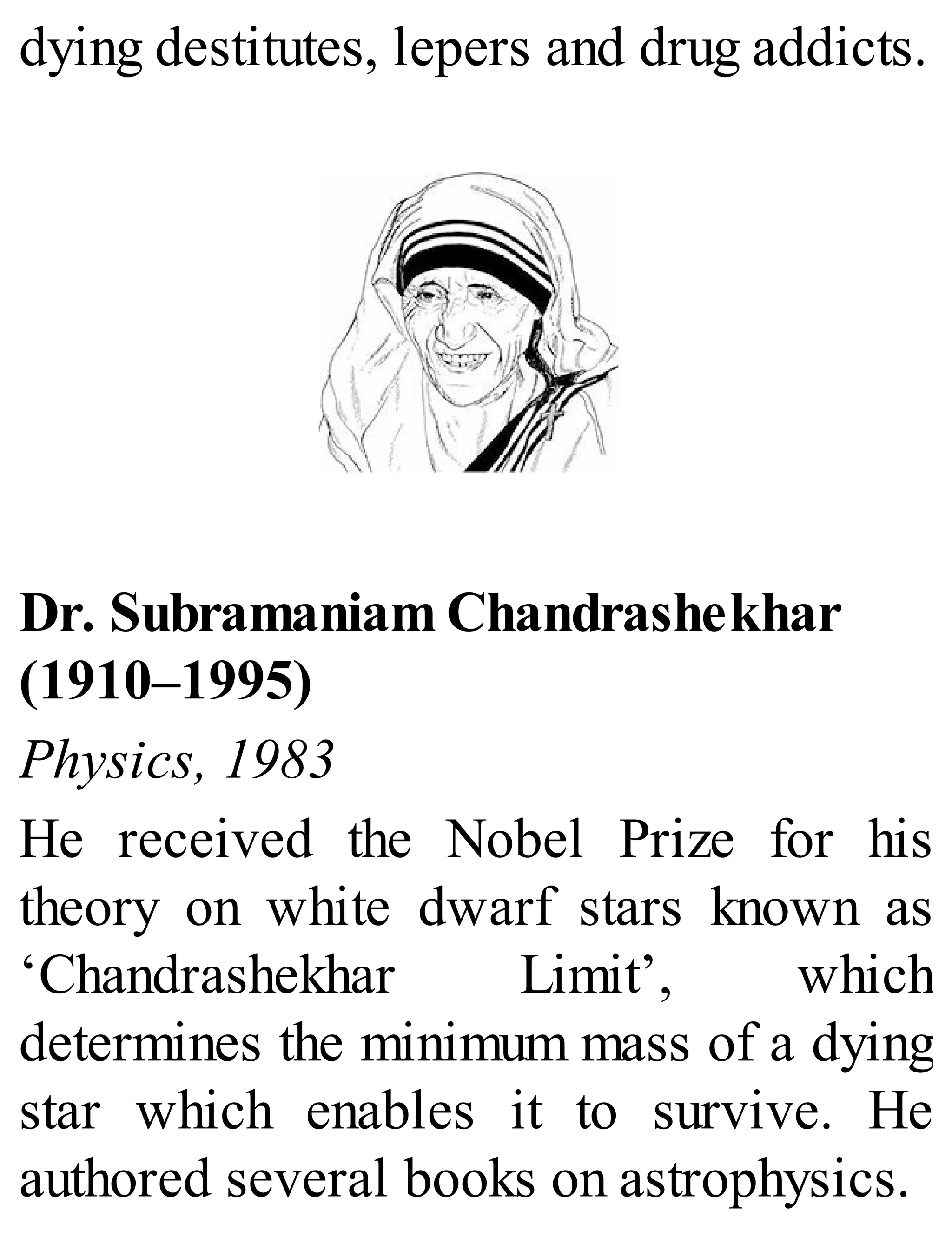 dying destitutes, lepers and drug addicts.
Dr. Subramaniam Chandrashekhar
(1910–1995)
Physics, 1983
He received the Nobel Prize for his
theory on white dwarf stars known as
‘Chandrashekhar Limit’, which
determines the minimum mass of a dying
star which enables it to survive. He
authored several books on astrophysics.
 