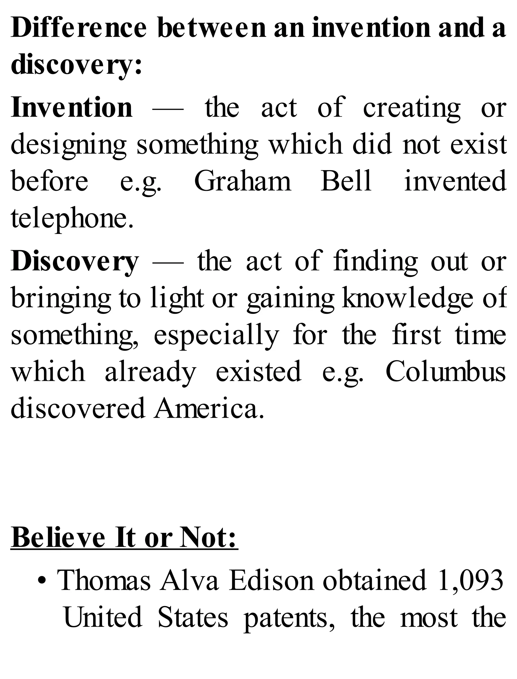 Difference between an invention and a
discovery:
Invention — the act of creating or
designing something which did not exist
before e.g. Graham Bell invented
telephone.
Discovery — the act of finding out or
bringing to light or gaining knowledge of
something, especially for the first time
which already existed e.g. Columbus
discovered America.
Believe It or Not:
• Thomas Alva Edison obtained 1,093
United States patents, the most the
 