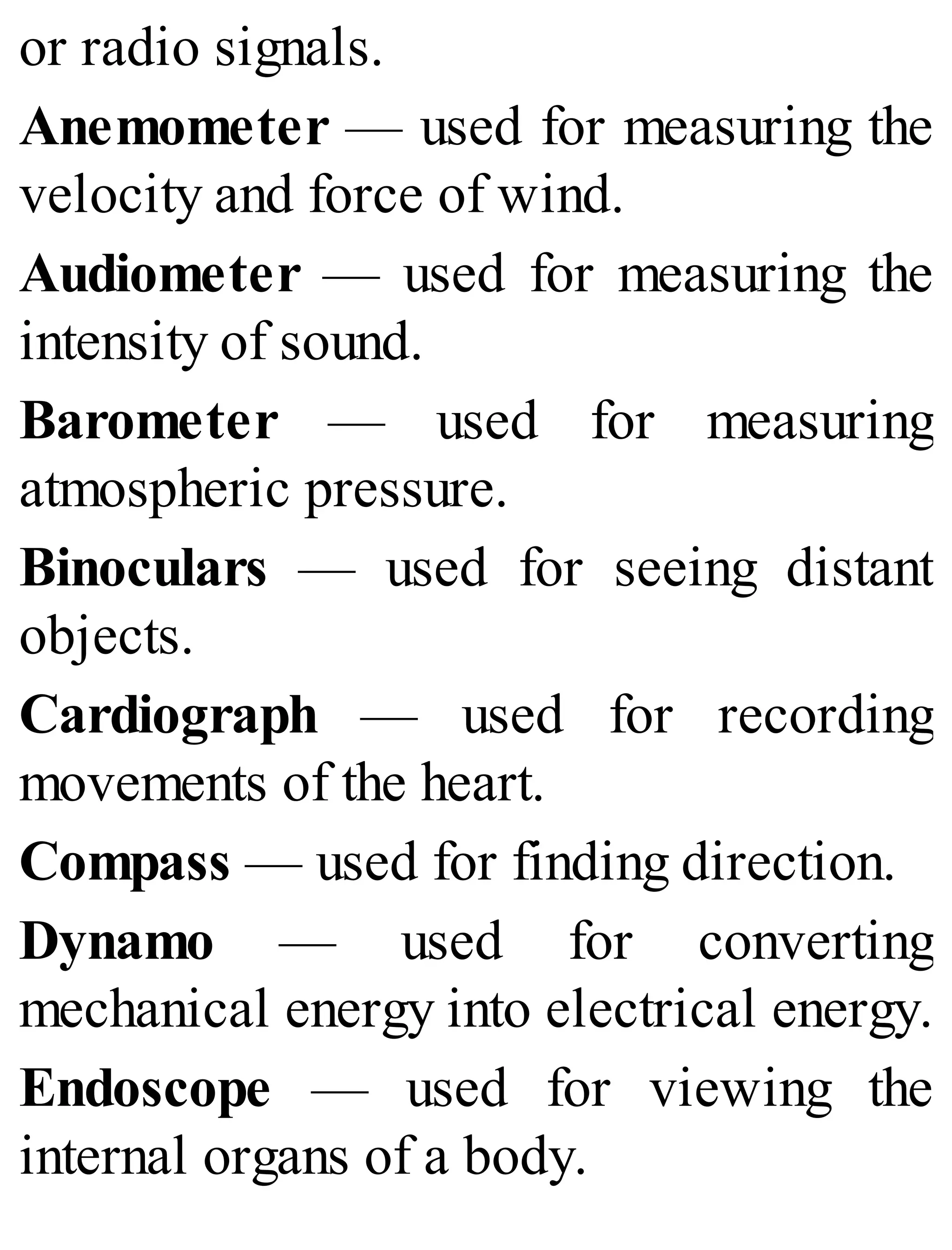 or radio signals.
Anemometer — used for measuring the
velocity and force of wind.
Audiometer — used for measuring the
intensity of sound.
Barometer — used for measuring
atmospheric pressure.
Binoculars — used for seeing distant
objects.
Cardiograph — used for recording
movements of the heart.
Compass — used for finding direction.
Dynamo — used for converting
mechanical energy into electrical energy.
Endoscope — used for viewing the
internal organs of a body.
 