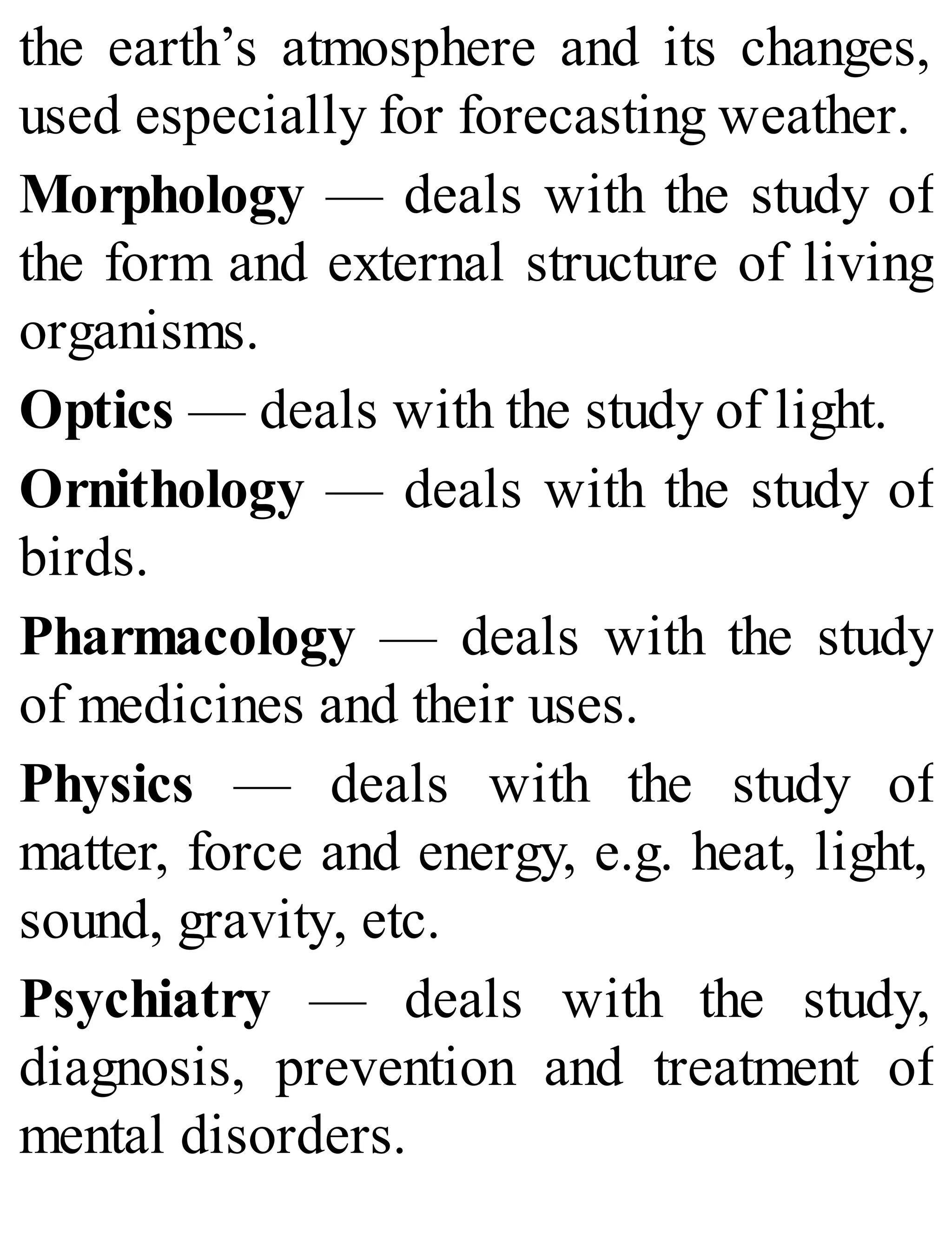 the earth’s atmosphere and its changes,
used especially for forecasting weather.
Morphology — deals with the study of
the form and external structure of living
organisms.
Optics — deals with the study of light.
Ornithology — deals with the study of
birds.
Pharmacology — deals with the study
of medicines and their uses.
Physics — deals with the study of
matter, force and energy, e.g. heat, light,
sound, gravity, etc.
Psychiatry — deals with the study,
diagnosis, prevention and treatment of
mental disorders.
 