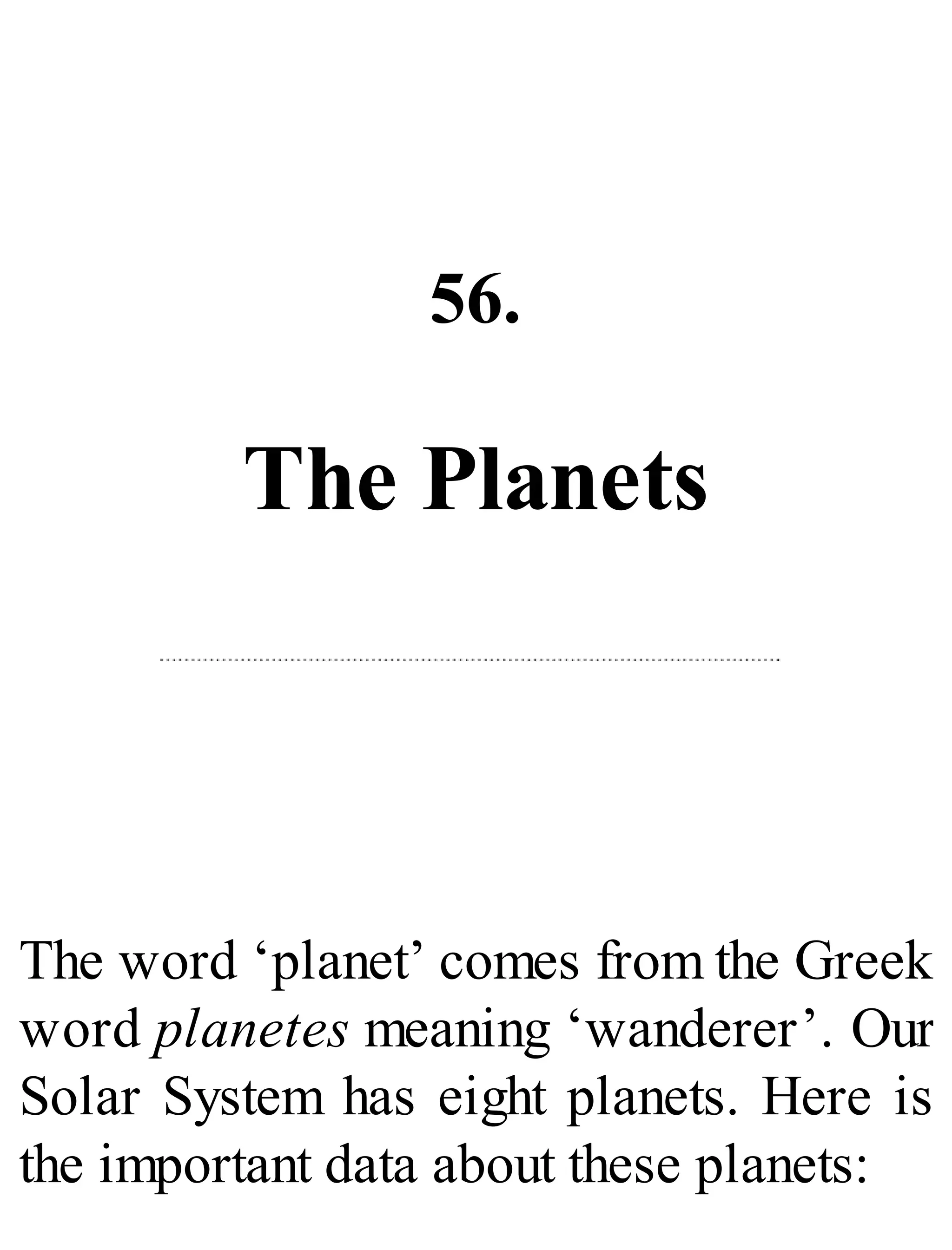 56.
The Planets
The word ‘planet’ comes from the Greek
word planetes meaning ‘wanderer’. Our
Solar System has eight planets. Here is
the important data about these planets:
 