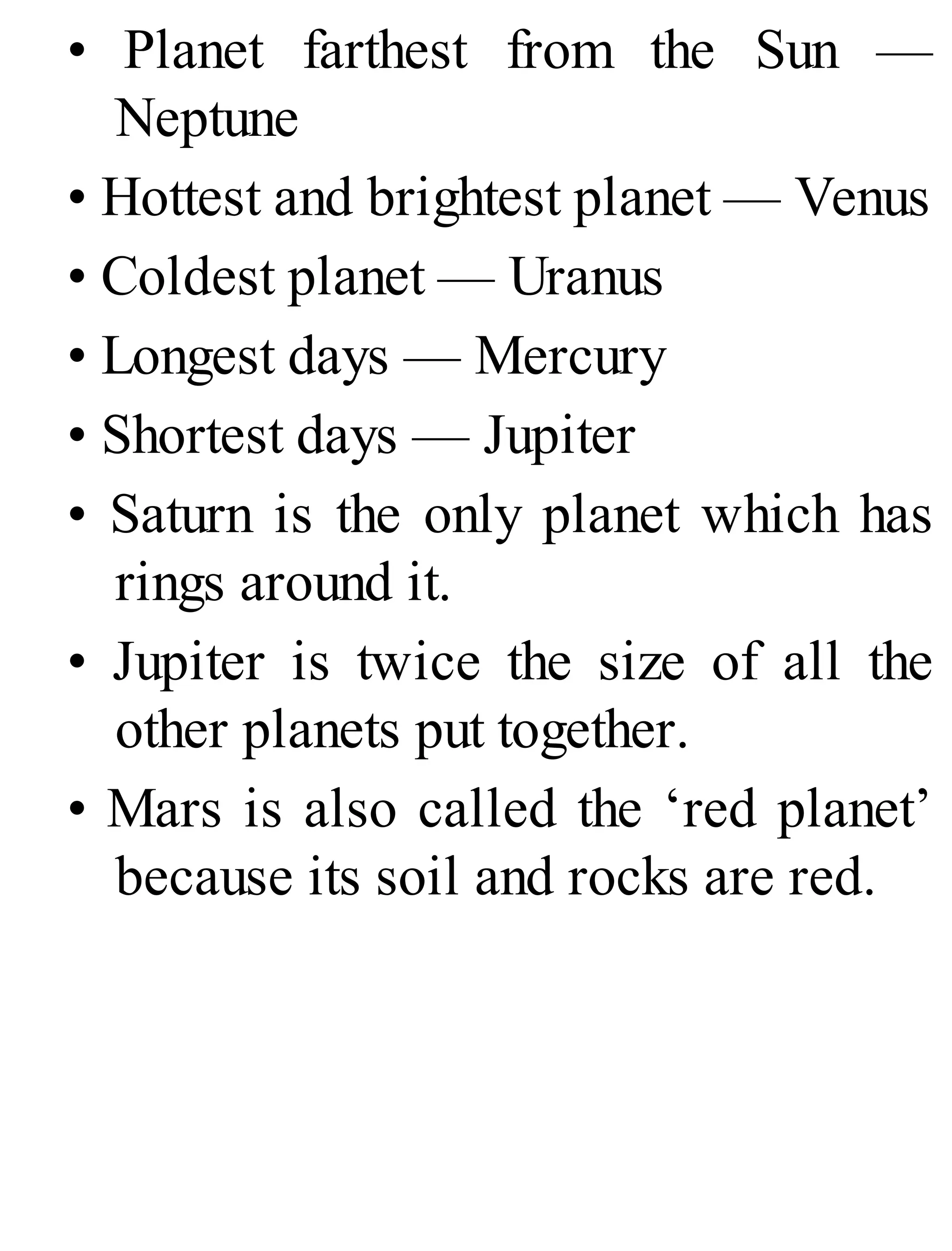 • Planet farthest from the Sun —
Neptune
• Hottest and brightest planet — Venus
• Coldest planet — Uranus
• Longest days — Mercury
• Shortest days — Jupiter
• Saturn is the only planet which has
rings around it.
• Jupiter is twice the size of all the
other planets put together.
• Mars is also called the ‘red planet’
because its soil and rocks are red.
 