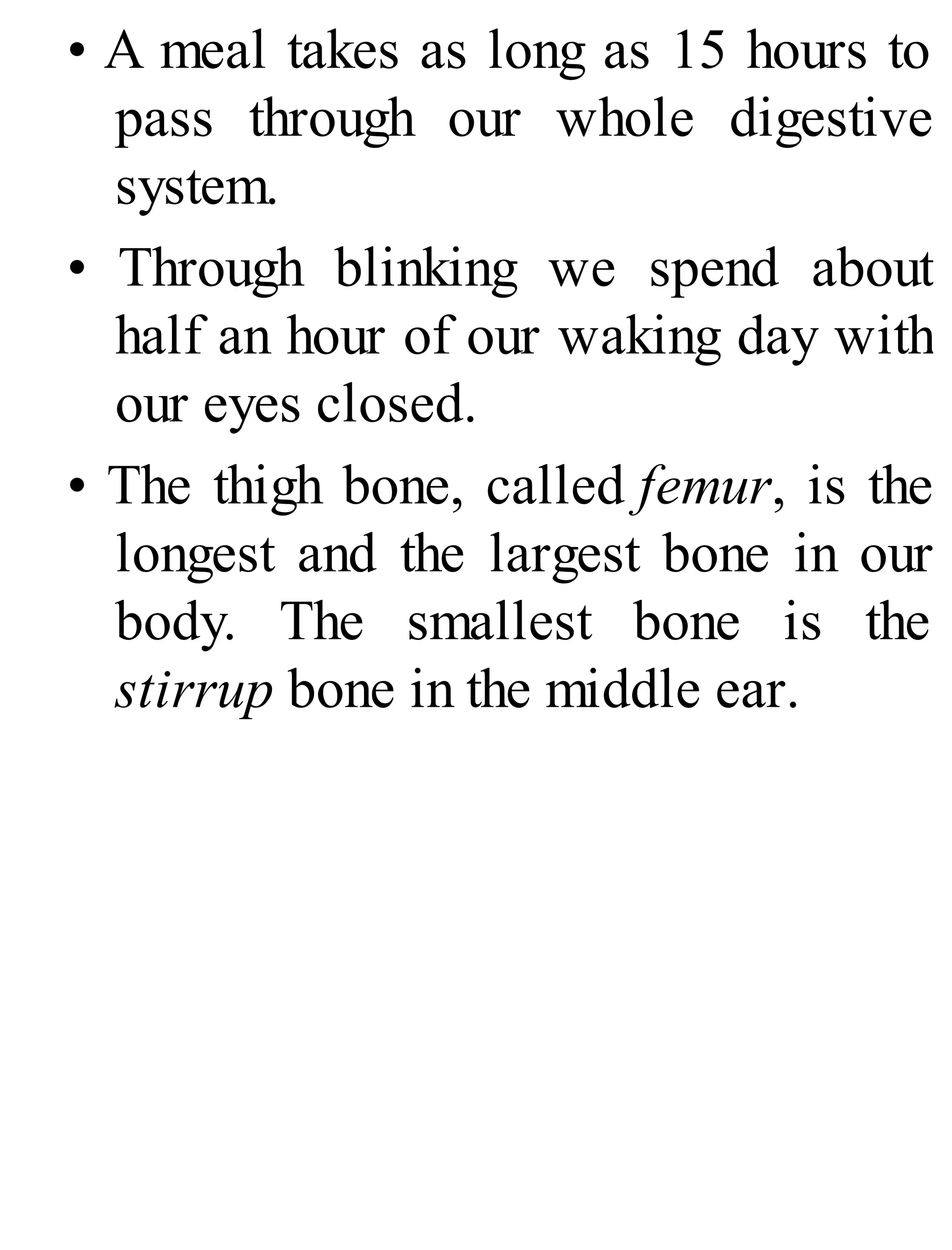 • A meal takes as long as 15 hours to
pass through our whole digestive
system.
• Through blinking we spend about
half an hour of our waking day with
our eyes closed.
• The thigh bone, called femur, is the
longest and the largest bone in our
body. The smallest bone is the
stirrup bone in the middle ear.
 