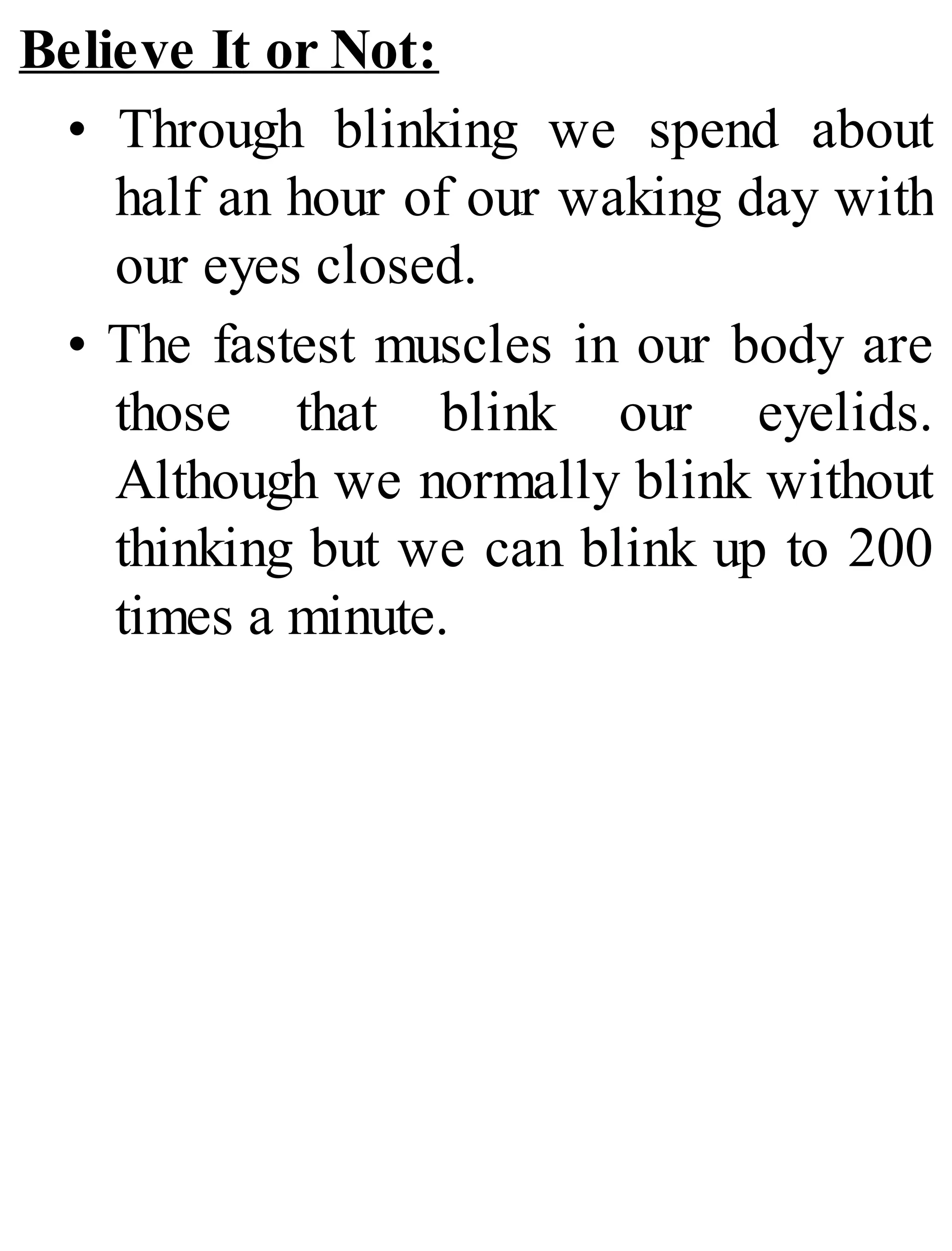 Believe It or Not:
• Through blinking we spend about
half an hour of our waking day with
our eyes closed.
• The fastest muscles in our body are
those that blink our eyelids.
Although we normally blink without
thinking but we can blink up to 200
times a minute.
 
