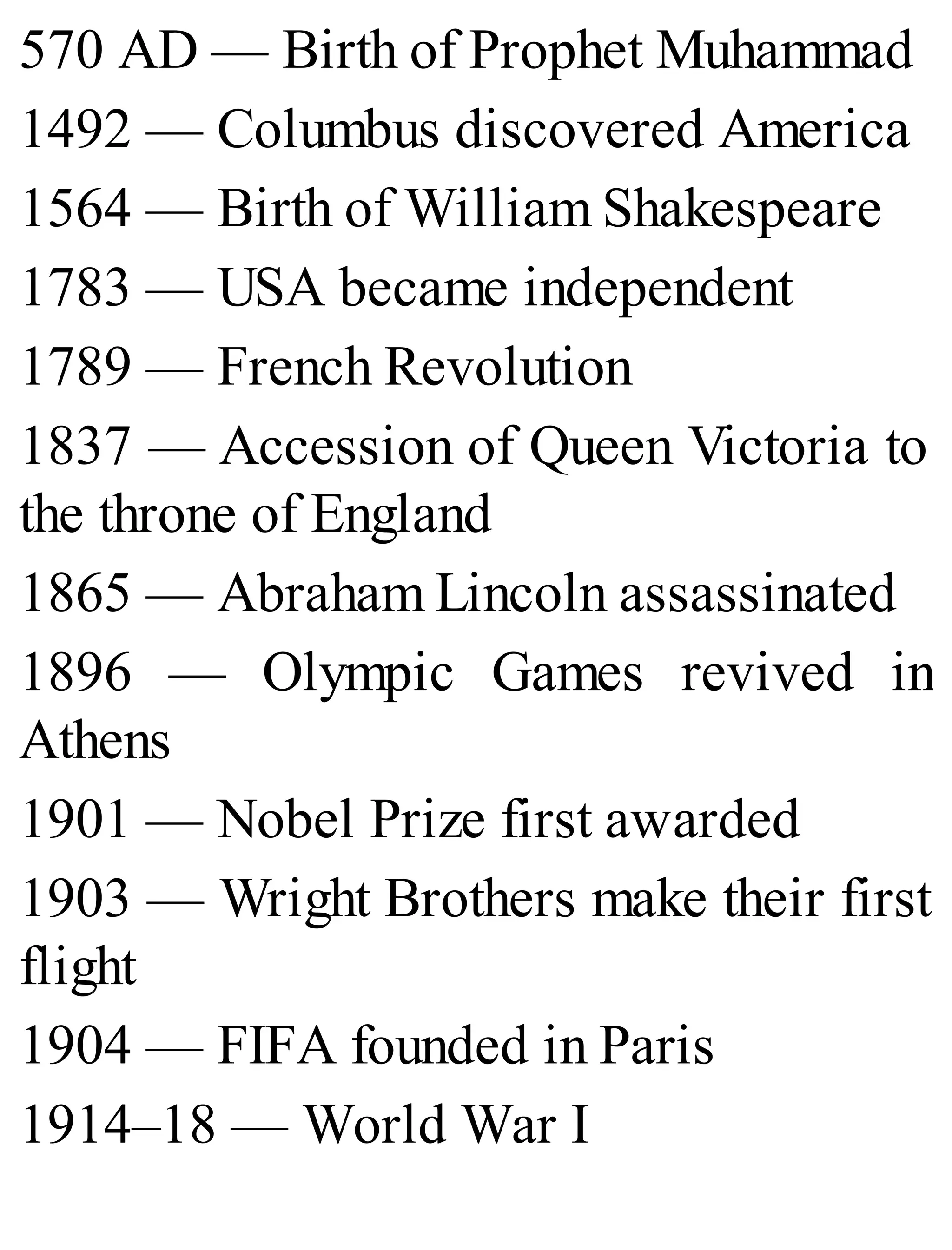 570 AD — Birth of Prophet Muhammad
1492 — Columbus discovered America
1564 — Birth of William Shakespeare
1783 — USA became independent
1789 — French Revolution
1837 — Accession of Queen Victoria to
the throne of England
1865 — Abraham Lincoln assassinated
1896 — Olympic Games revived in
Athens
1901 — Nobel Prize first awarded
1903 — Wright Brothers make their first
flight
1904 — FIFA founded in Paris
1914–18 — World War I
 