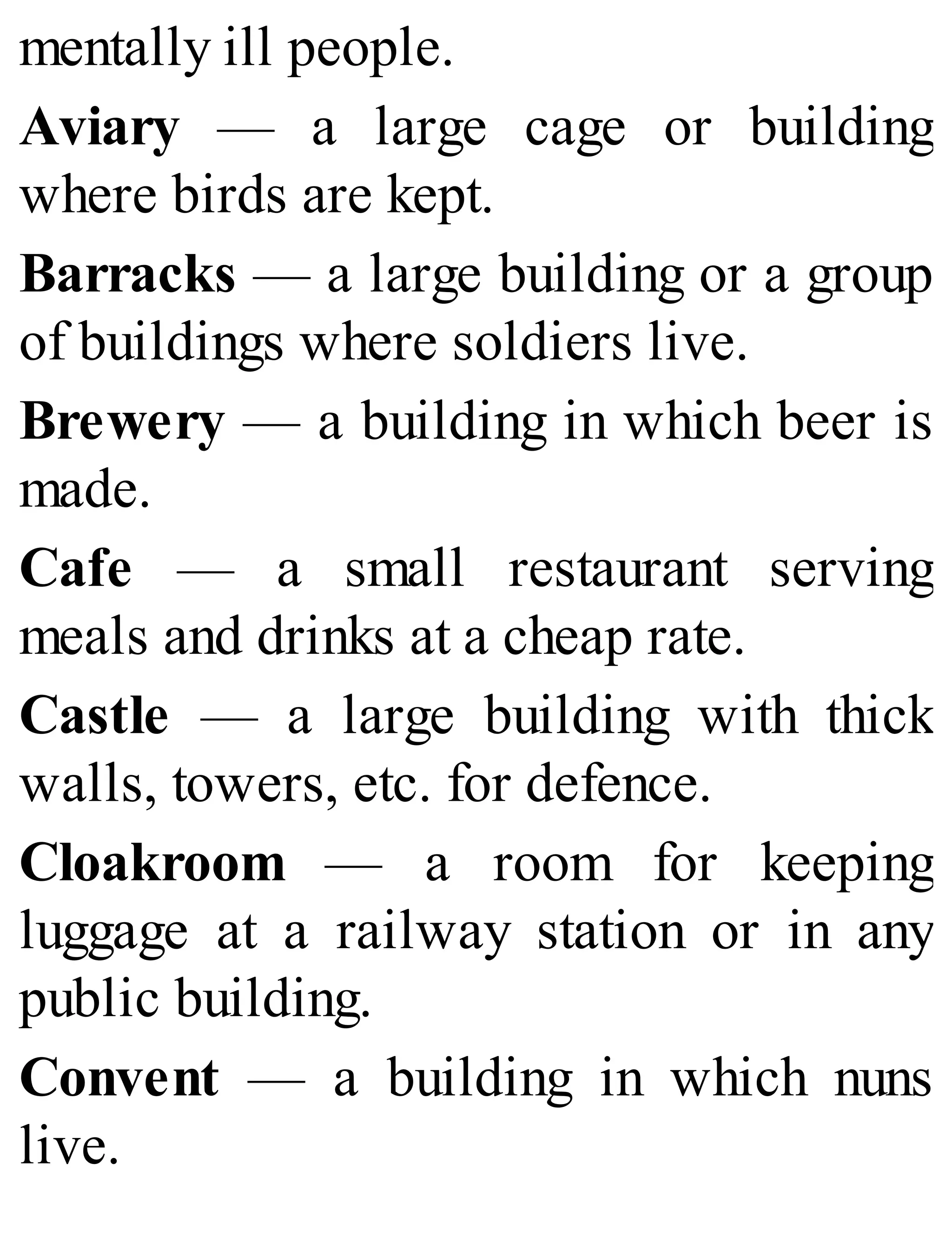 mentally ill people.
Aviary — a large cage or building
where birds are kept.
Barracks — a large building or a group
of buildings where soldiers live.
Brewery — a building in which beer is
made.
Cafe — a small restaurant serving
meals and drinks at a cheap rate.
Castle — a large building with thick
walls, towers, etc. for defence.
Cloakroom — a room for keeping
luggage at a railway station or in any
public building.
Convent — a building in which nuns
live.
 