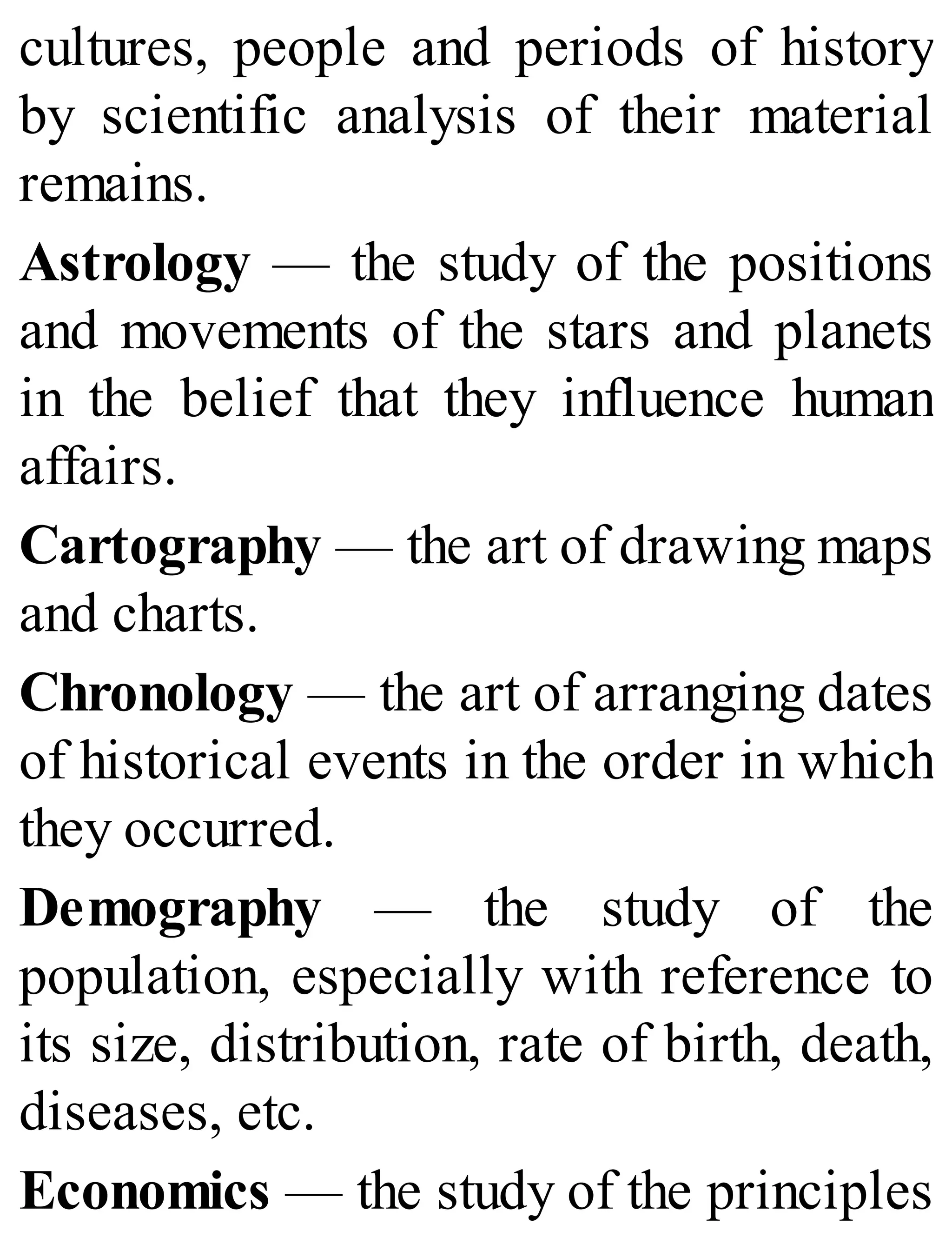 cultures, people and periods of history
by scientific analysis of their material
remains.
Astrology — the study of the positions
and movements of the stars and planets
in the belief that they influence human
affairs.
Cartography — the art of drawing maps
and charts.
Chronology — the art of arranging dates
of historical events in the order in which
they occurred.
Demography — the study of the
population, especially with reference to
its size, distribution, rate of birth, death,
diseases, etc.
Economics — the study of the principles
 