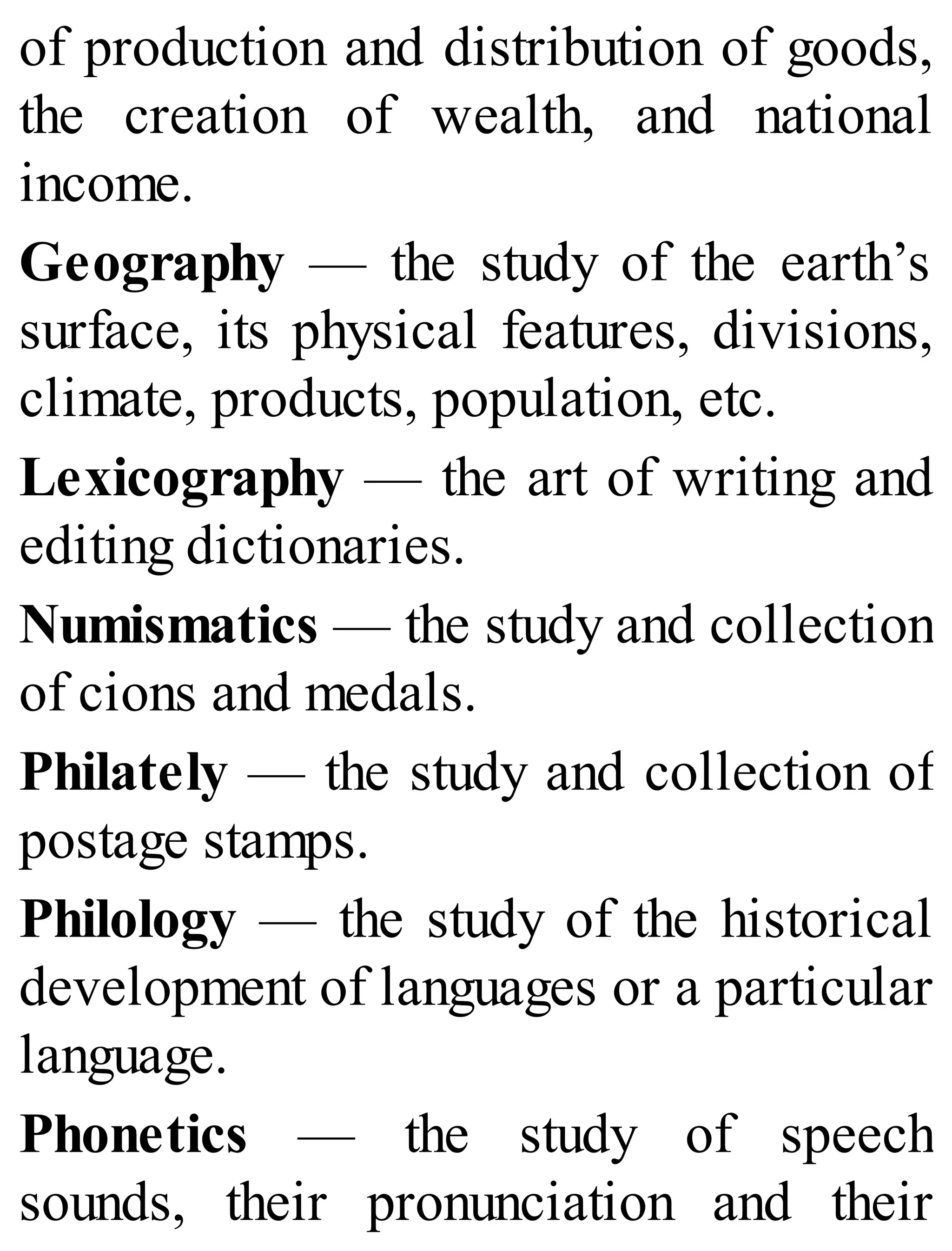 of production and distribution of goods,
the creation of wealth, and national
income.
Geography — the study of the earth’s
surface, its physical features, divisions,
climate, products, population, etc.
Lexicography — the art of writing and
editing dictionaries.
Numismatics — the study and collection
of cions and medals.
Philately — the study and collection of
postage stamps.
Philology — the study of the historical
development of languages or a particular
language.
Phonetics — the study of speech
sounds, their pronunciation and their
 