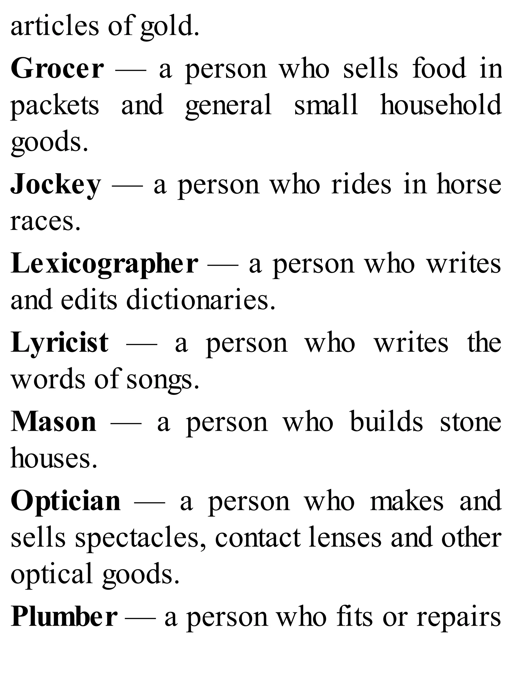articles of gold.
Grocer — a person who sells food in
packets and general small household
goods.
Jockey — a person who rides in horse
races.
Lexicographer — a person who writes
and edits dictionaries.
Lyricist — a person who writes the
words of songs.
Mason — a person who builds stone
houses.
Optician — a person who makes and
sells spectacles, contact lenses and other
optical goods.
Plumber — a person who fits or repairs
 