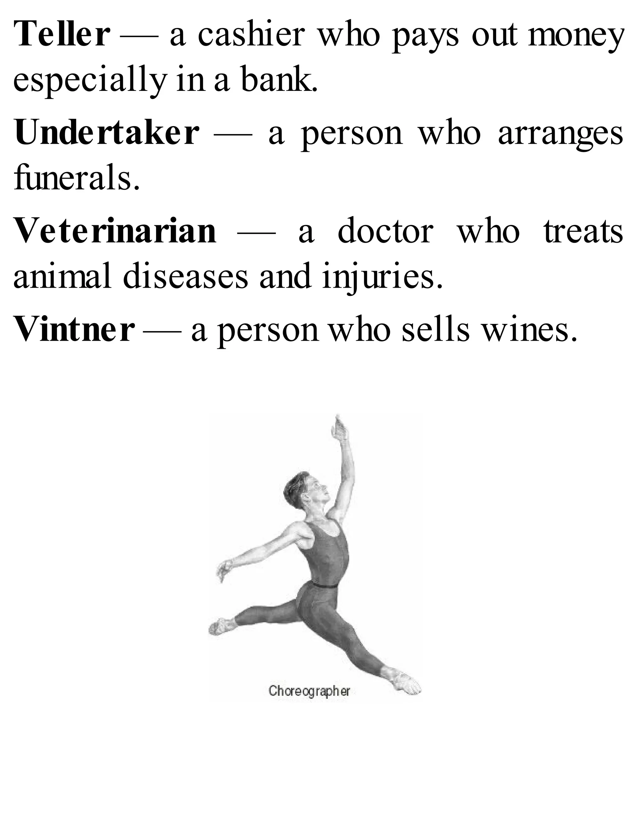 Teller — a cashier who pays out money
especially in a bank.
Undertaker — a person who arranges
funerals.
Veterinarian — a doctor who treats
animal diseases and injuries.
Vintner — a person who sells wines.
 
