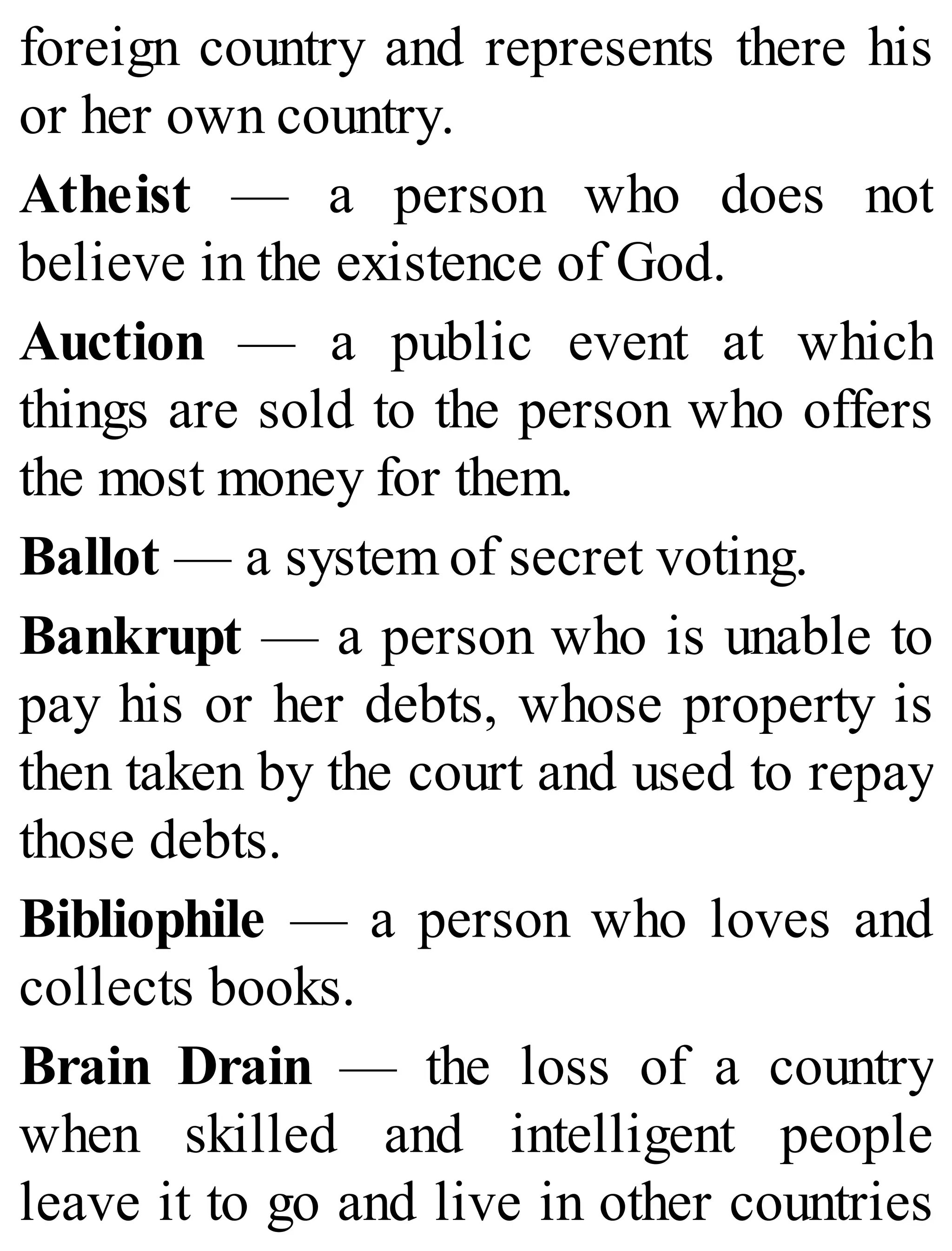 foreign country and represents there his
or her own country.
Atheist — a person who does not
believe in the existence of God.
Auction — a public event at which
things are sold to the person who offers
the most money for them.
Ballot — a system of secret voting.
Bankrupt — a person who is unable to
pay his or her debts, whose property is
then taken by the court and used to repay
those debts.
Bibliophile — a person who loves and
collects books.
Brain Drain — the loss of a country
when skilled and intelligent people
leave it to go and live in other countries
 
