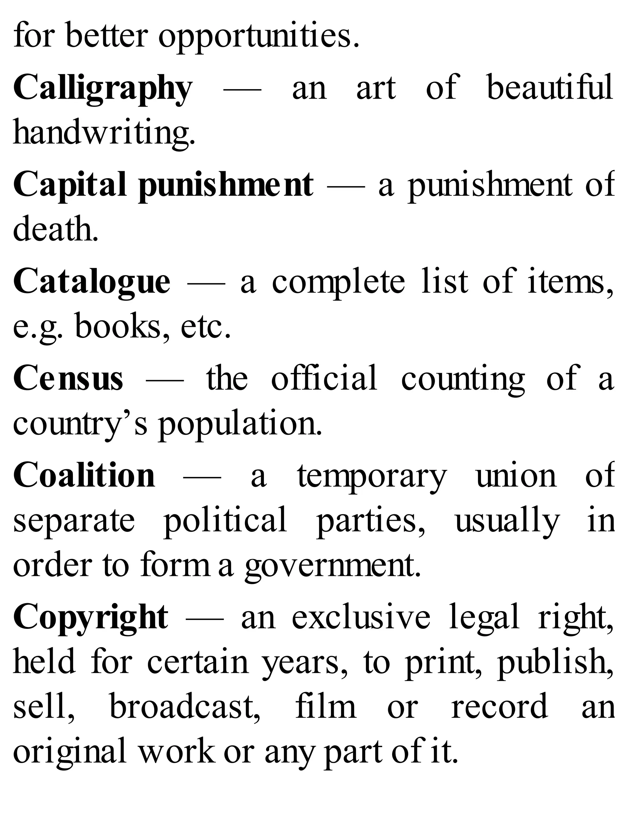 for better opportunities.
Calligraphy — an art of beautiful
handwriting.
Capital punishment — a punishment of
death.
Catalogue — a complete list of items,
e.g. books, etc.
Census — the official counting of a
country’s population.
Coalition — a temporary union of
separate political parties, usually in
order to form a government.
Copyright — an exclusive legal right,
held for certain years, to print, publish,
sell, broadcast, film or record an
original work or any part of it.
 
