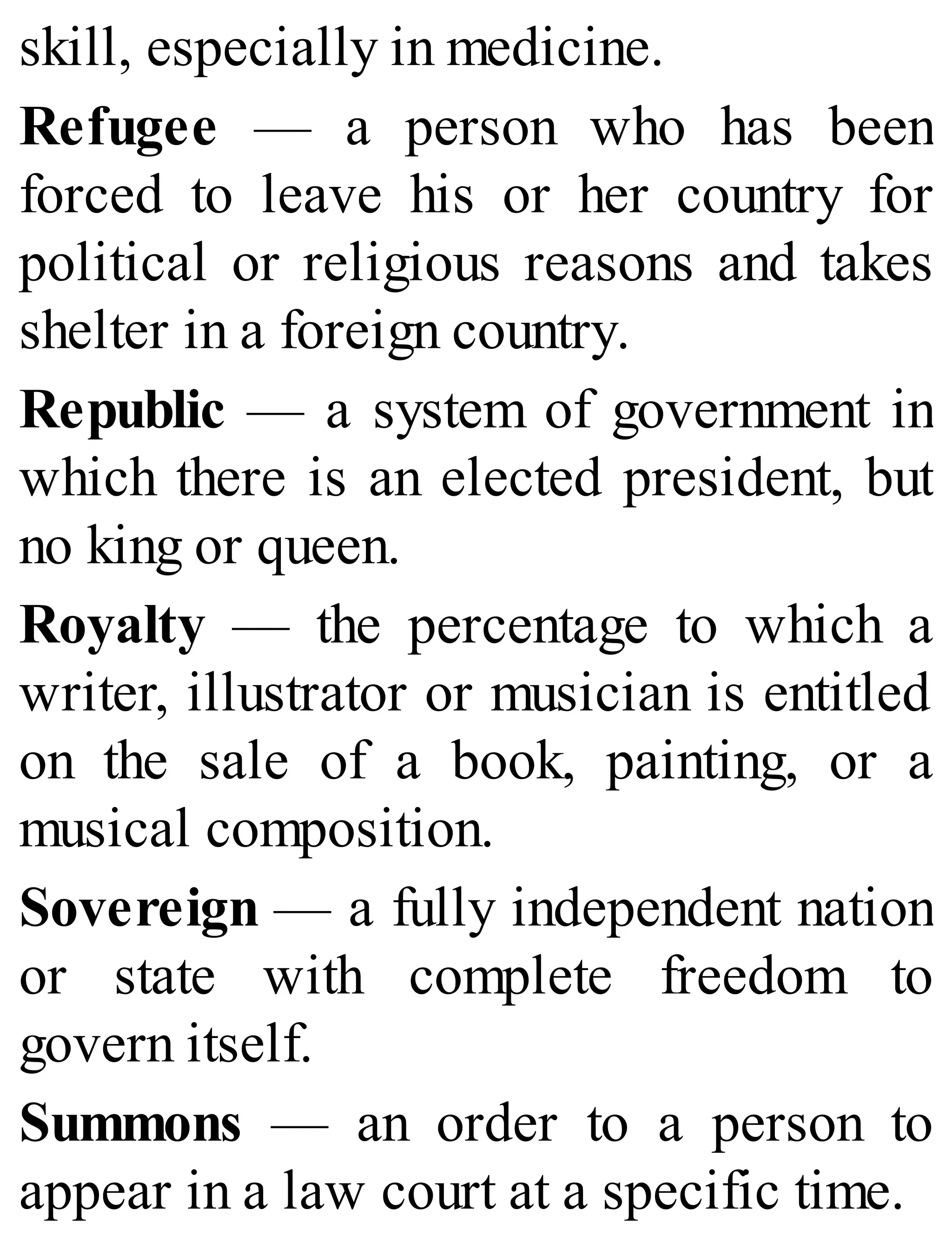 skill, especially in medicine.
Refugee — a person who has been
forced to leave his or her country for
political or religious reasons and takes
shelter in a foreign country.
Republic — a system of government in
which there is an elected president, but
no king or queen.
Royalty — the percentage to which a
writer, illustrator or musician is entitled
on the sale of a book, painting, or a
musical composition.
Sovereign — a fully independent nation
or state with complete freedom to
govern itself.
Summons — an order to a person to
appear in a law court at a specific time.
 