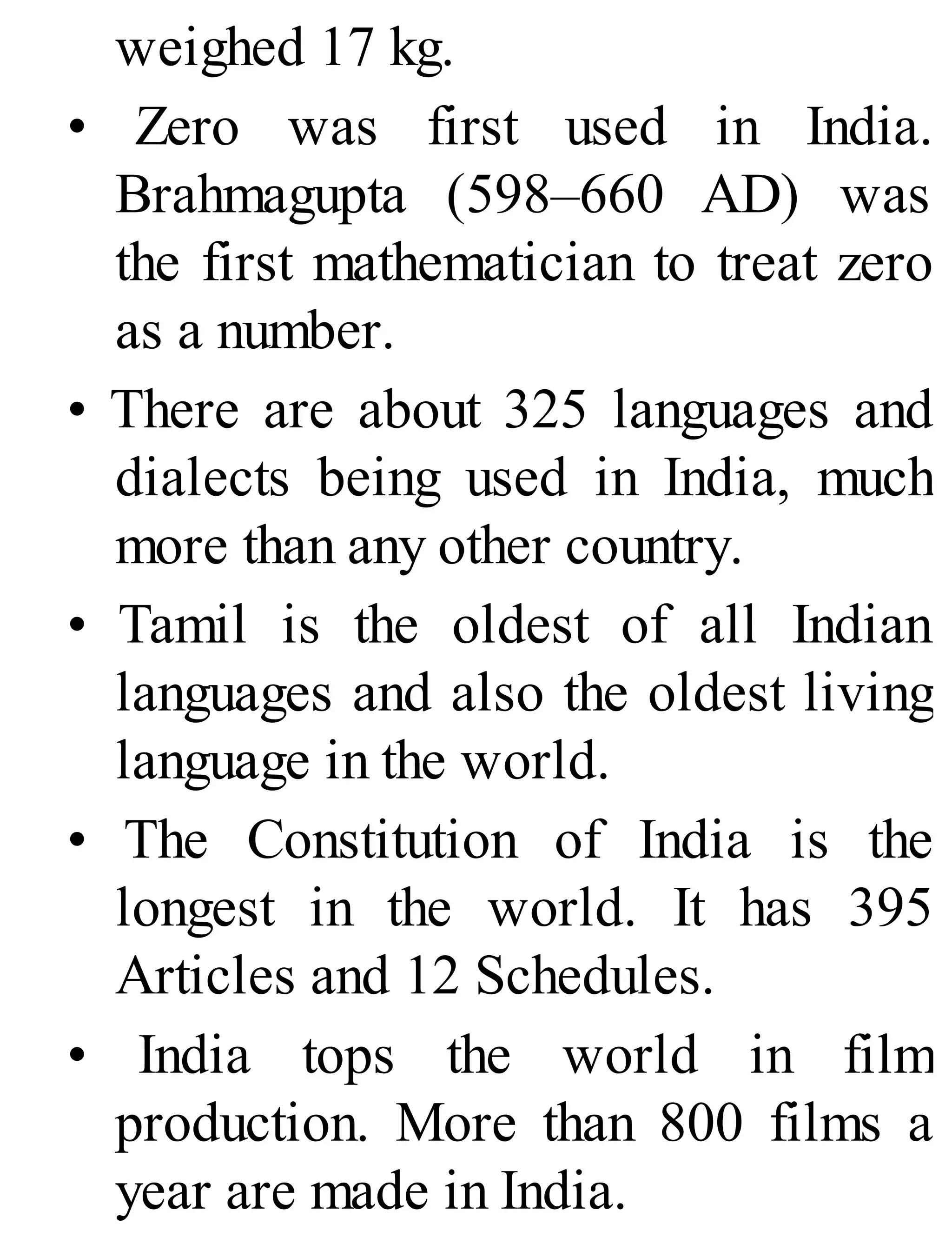 weighed 17 kg.
• Zero was first used in India.
Brahmagupta (598–660 AD) was
the first mathematician to treat zero
as a number.
• There are about 325 languages and
dialects being used in India, much
more than any other country.
• Tamil is the oldest of all Indian
languages and also the oldest living
language in the world.
• The Constitution of India is the
longest in the world. It has 395
Articles and 12 Schedules.
• India tops the world in film
production. More than 800 films a
year are made in India.
 