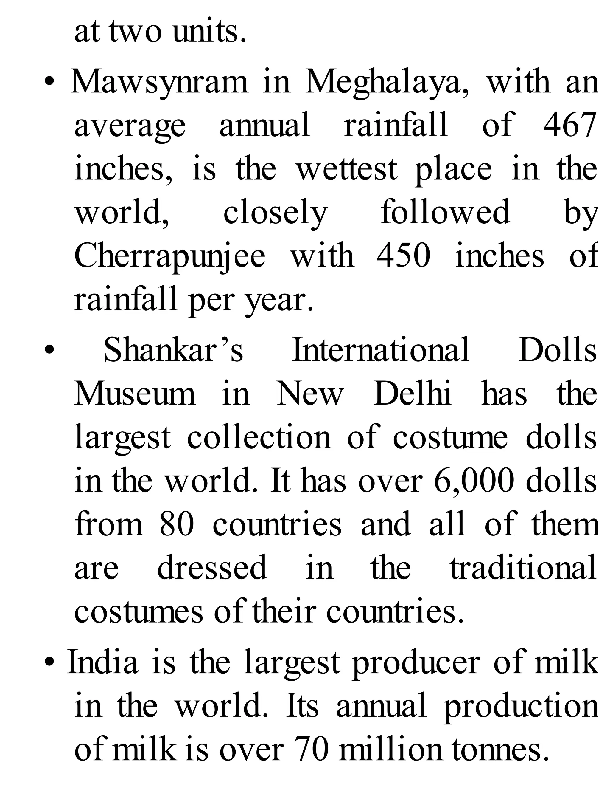at two units.
• Mawsynram in Meghalaya, with an
average annual rainfall of 467
inches, is the wettest place in the
world, closely followed by
Cherrapunjee with 450 inches of
rainfall per year.
• Shankar’s International Dolls
Museum in New Delhi has the
largest collection of costume dolls
in the world. It has over 6,000 dolls
from 80 countries and all of them
are dressed in the traditional
costumes of their countries.
• India is the largest producer of milk
in the world. Its annual production
of milk is over 70 million tonnes.
 