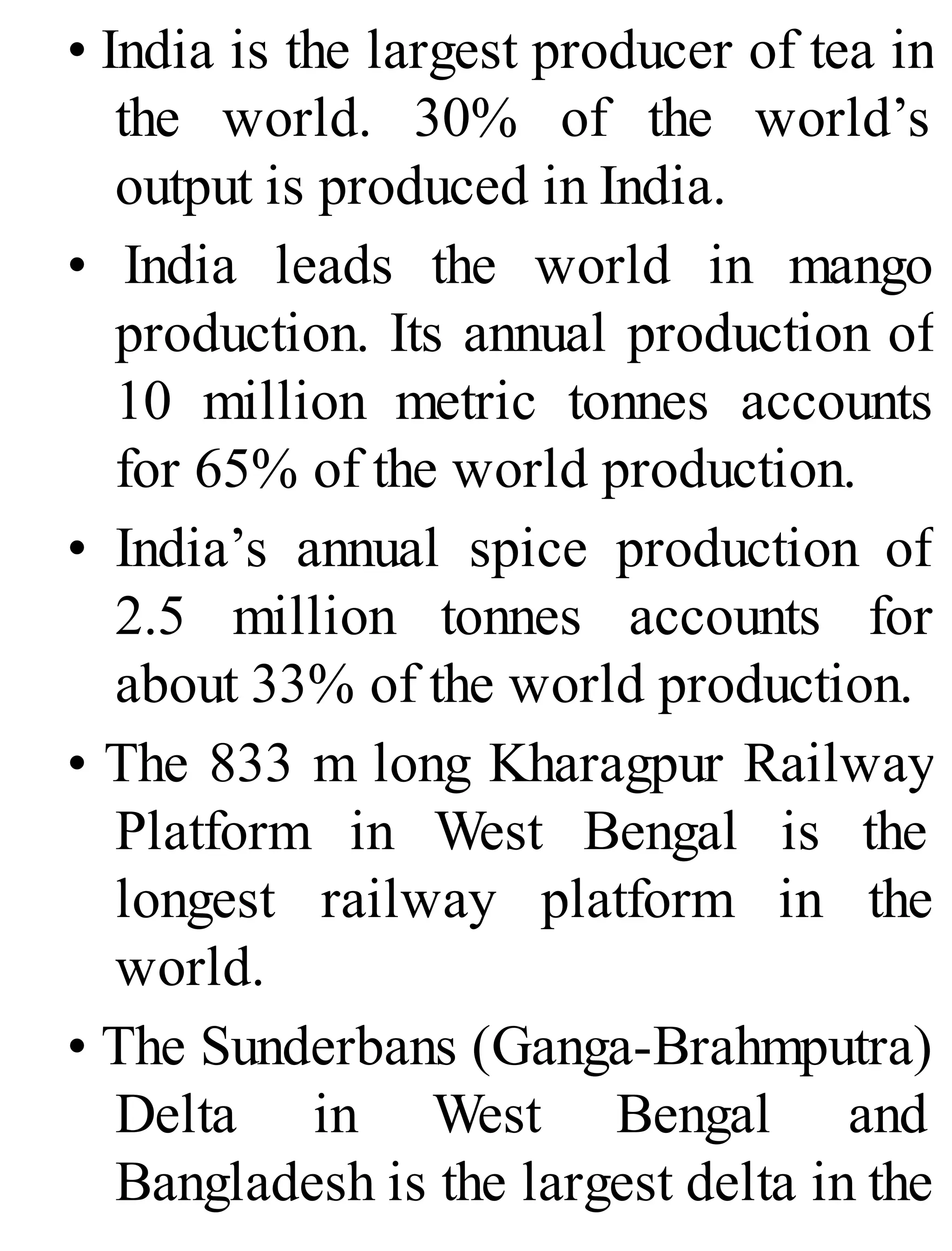 • India is the largest producer of tea in
the world. 30% of the world’s
output is produced in India.
• India leads the world in mango
production. Its annual production of
10 million metric tonnes accounts
for 65% of the world production.
• India’s annual spice production of
2.5 million tonnes accounts for
about 33% of the world production.
• The 833 m long Kharagpur Railway
Platform in West Bengal is the
longest railway platform in the
world.
• The Sunderbans (Ganga-Brahmputra)
Delta in West Bengal and
Bangladesh is the largest delta in the
 