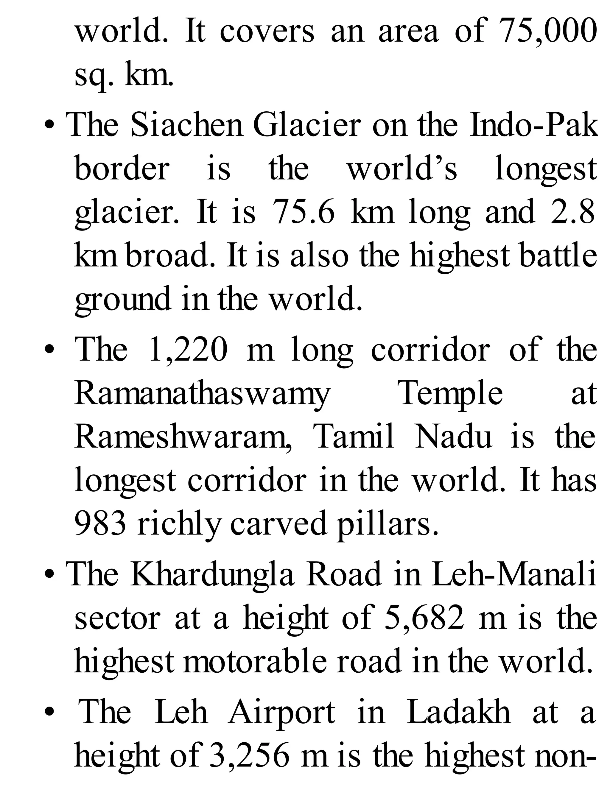 world. It covers an area of 75,000
sq. km.
• The Siachen Glacier on the Indo-Pak
border is the world’s longest
glacier. It is 75.6 km long and 2.8
km broad. It is also the highest battle
ground in the world.
• The 1,220 m long corridor of the
Ramanathaswamy Temple at
Rameshwaram, Tamil Nadu is the
longest corridor in the world. It has
983 richly carved pillars.
• The Khardungla Road in Leh-Manali
sector at a height of 5,682 m is the
highest motorable road in the world.
• The Leh Airport in Ladakh at a
height of 3,256 m is the highest non-
 