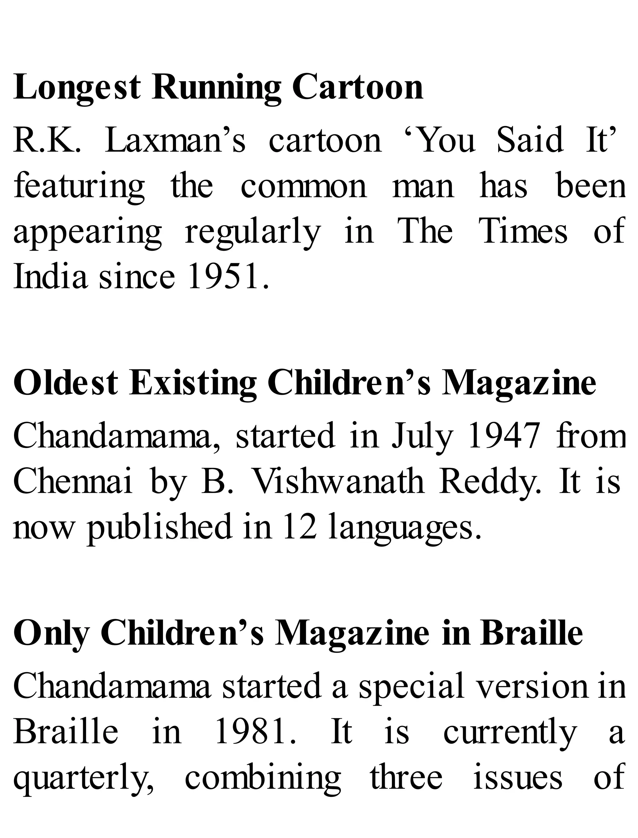 Longest Running Cartoon
R.K. Laxman’s cartoon ‘You Said It’
featuring the common man has been
appearing regularly in The Times of
India since 1951.
Oldest Existing Children’s Magazine
Chandamama, started in July 1947 from
Chennai by B. Vishwanath Reddy. It is
now published in 12 languages.
Only Children’s Magazine in Braille
Chandamama started a special version in
Braille in 1981. It is currently a
quarterly, combining three issues of
 