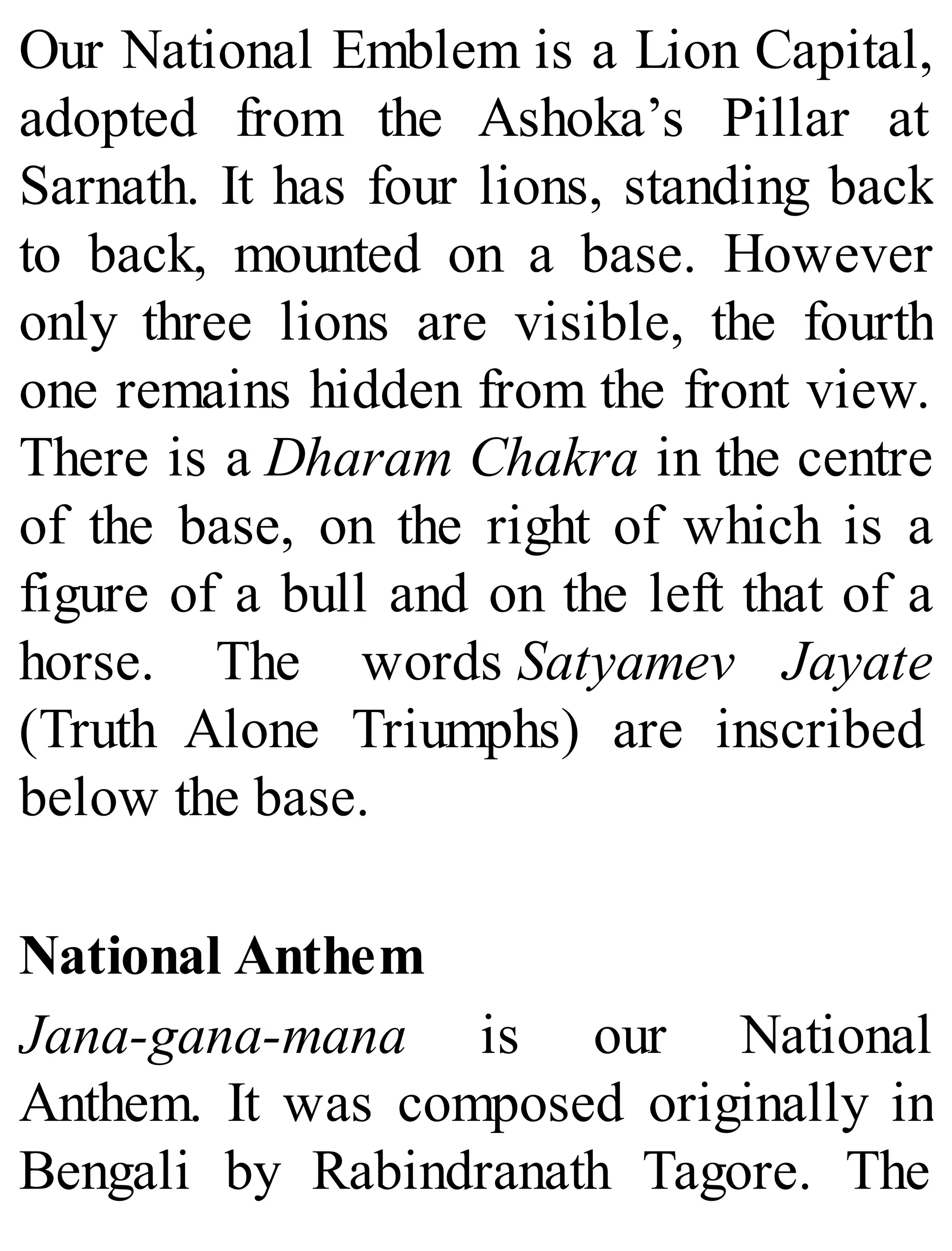 Our National Emblem is a Lion Capital,
adopted from the Ashoka’s Pillar at
Sarnath. It has four lions, standing back
to back, mounted on a base. However
only three lions are visible, the fourth
one remains hidden from the front view.
There is a Dharam Chakra in the centre
of the base, on the right of which is a
figure of a bull and on the left that of a
horse. The words Satyamev Jayate
(Truth Alone Triumphs) are inscribed
below the base.
National Anthem
Jana-gana-mana is our National
Anthem. It was composed originally in
Bengali by Rabindranath Tagore. The
 