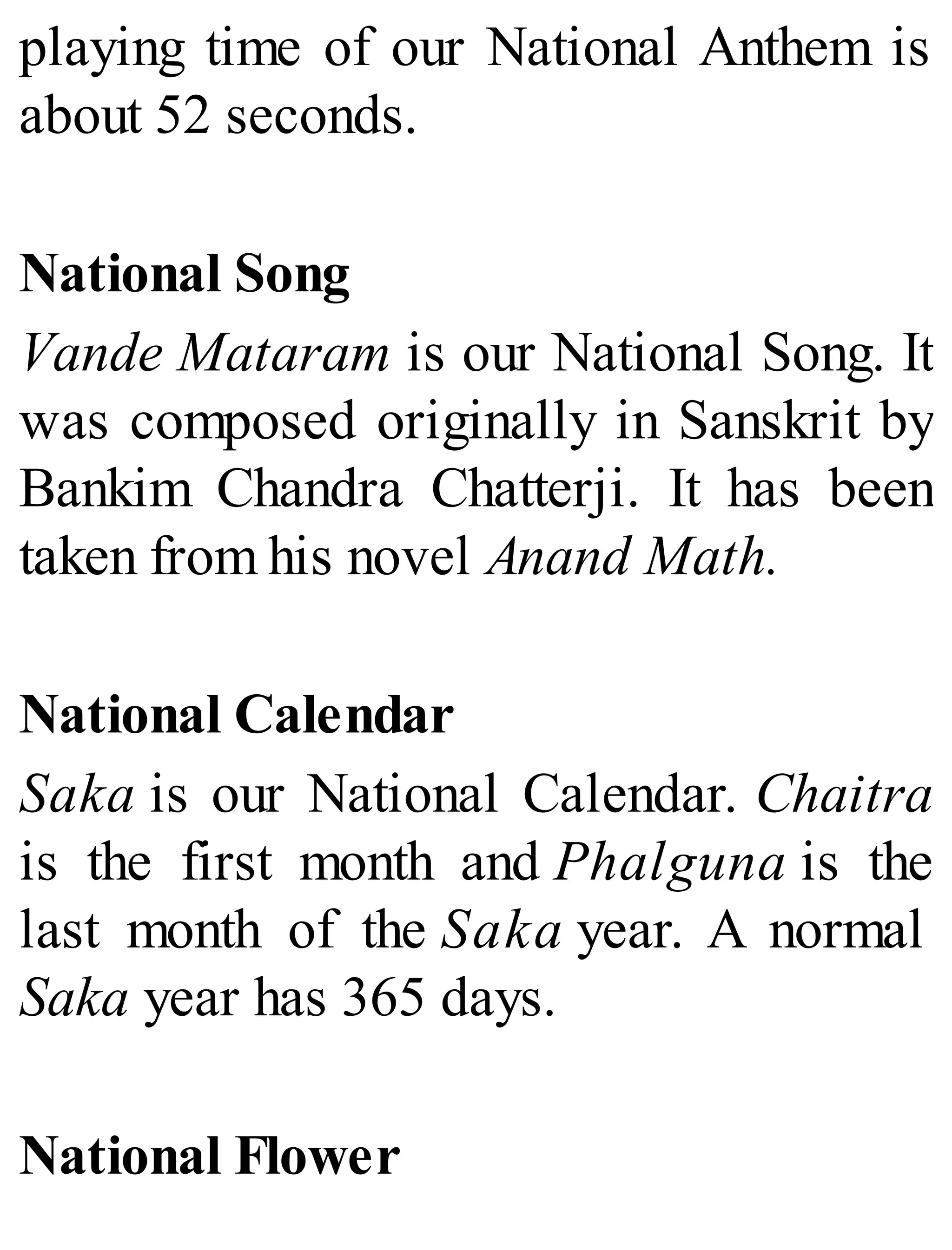 playing time of our National Anthem is
about 52 seconds.
National Song
Vande Mataram is our National Song. It
was composed originally in Sanskrit by
Bankim Chandra Chatterji. It has been
taken from his novel Anand Math.
National Calendar
Saka is our National Calendar. Chaitra
is the first month and Phalguna is the
last month of the Saka year. A normal
Saka year has 365 days.
National Flower
 