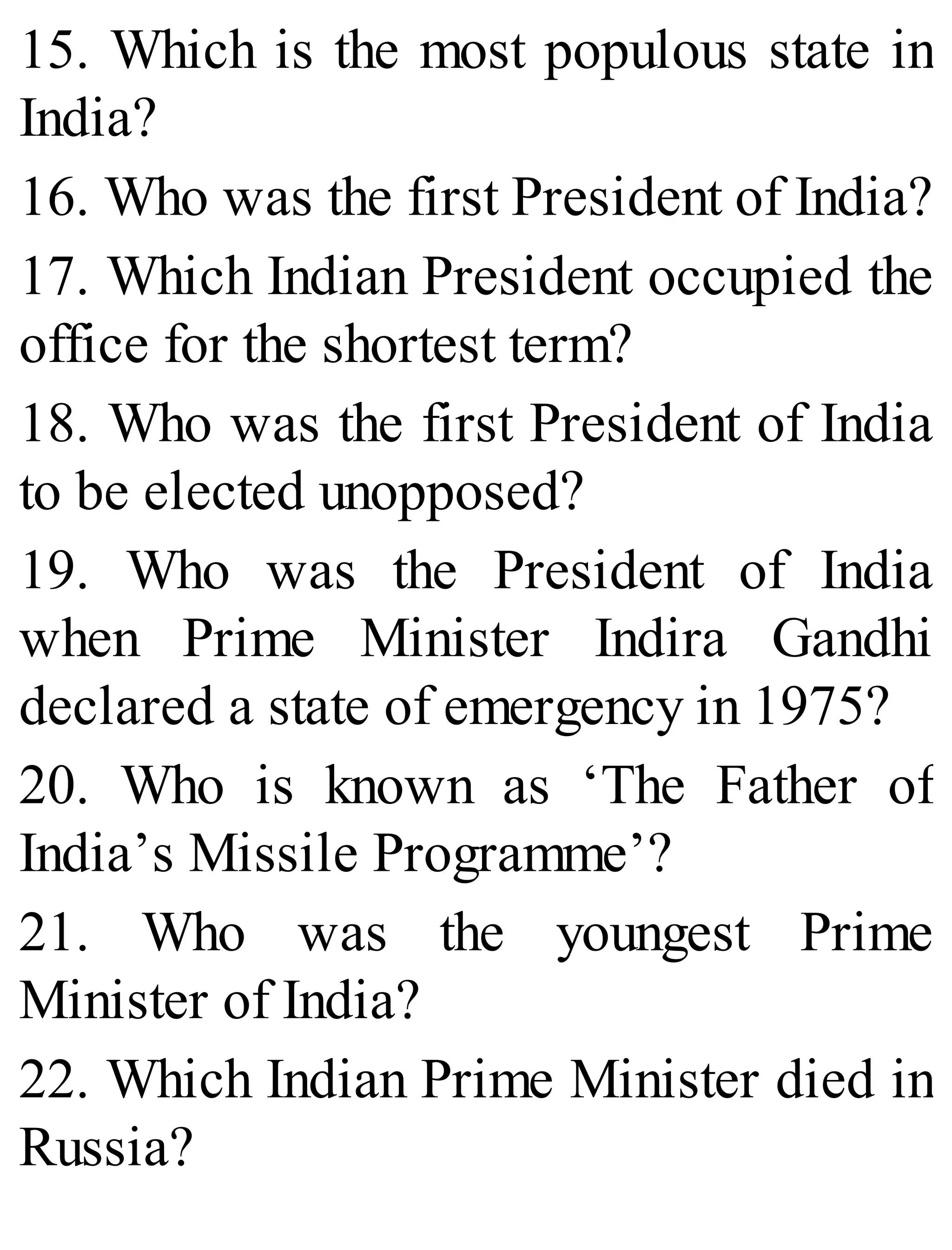 15. Which is the most populous state in
India?
16. Who was the first President of India?
17. Which Indian President occupied the
office for the shortest term?
18. Who was the first President of India
to be elected unopposed?
19. Who was the President of India
when Prime Minister Indira Gandhi
declared a state of emergency in 1975?
20. Who is known as ‘The Father of
India’s Missile Programme’?
21. Who was the youngest Prime
Minister of India?
22. Which Indian Prime Minister died in
Russia?
 
