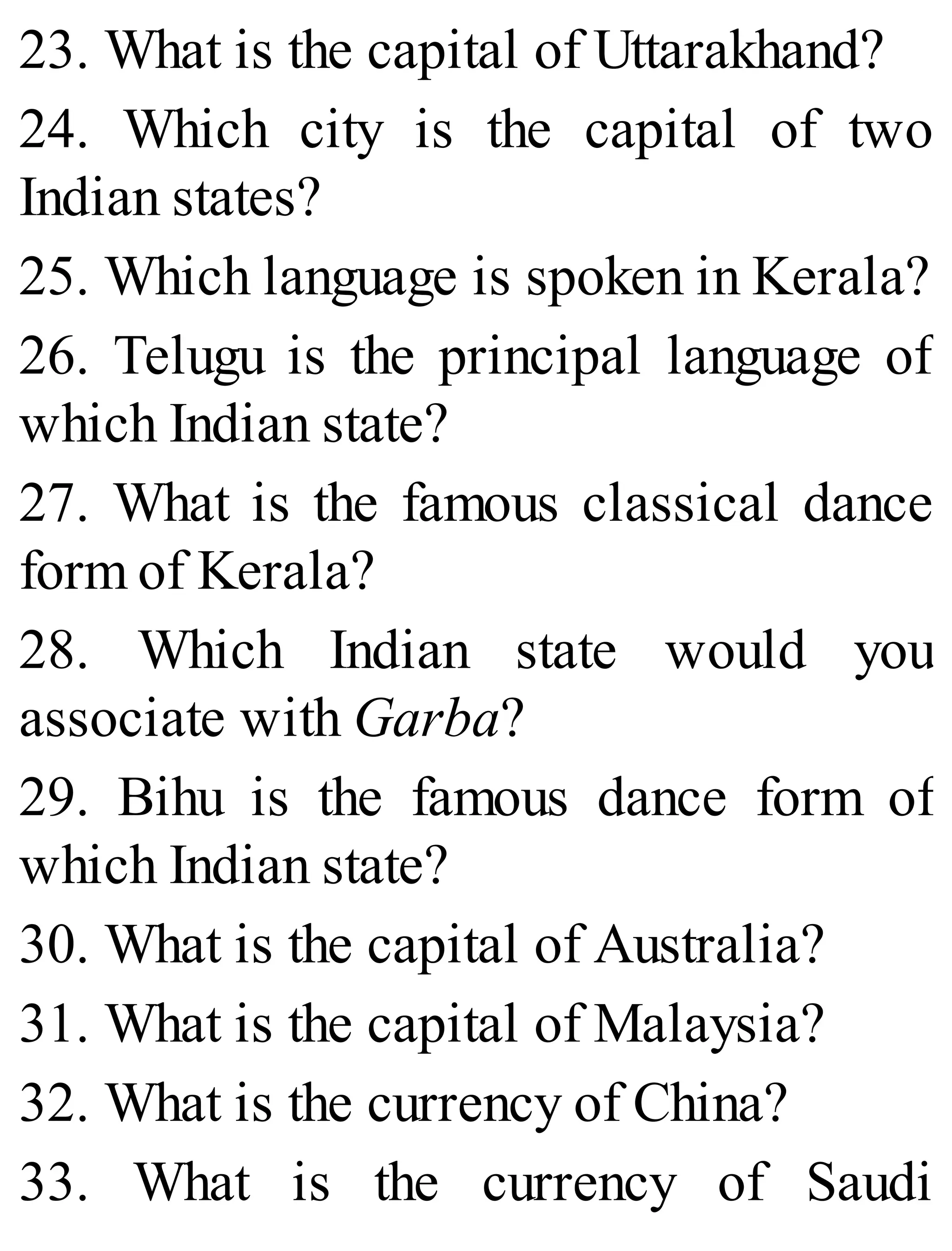 23. What is the capital of Uttarakhand?
24. Which city is the capital of two
Indian states?
25. Which language is spoken in Kerala?
26. Telugu is the principal language of
which Indian state?
27. What is the famous classical dance
form of Kerala?
28. Which Indian state would you
associate with Garba?
29. Bihu is the famous dance form of
which Indian state?
30. What is the capital of Australia?
31. What is the capital of Malaysia?
32. What is the currency of China?
33. What is the currency of Saudi
 