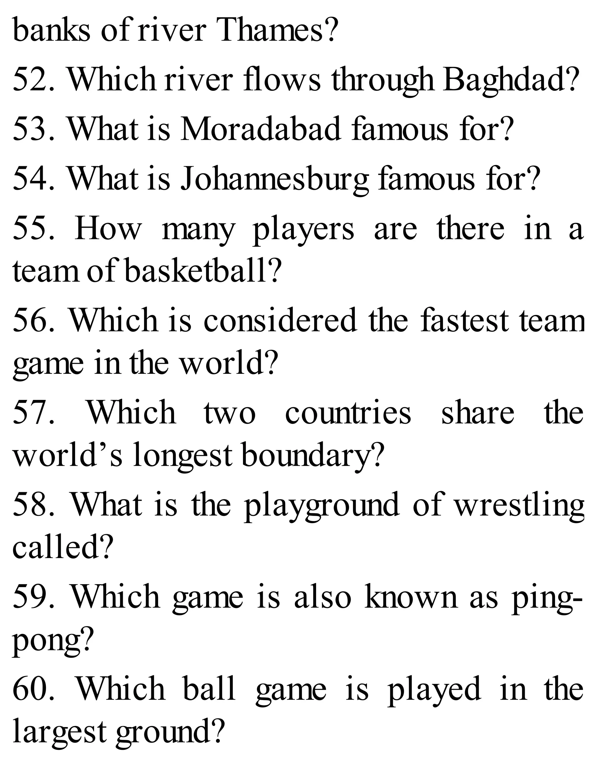 banks of river Thames?
52. Which river flows through Baghdad?
53. What is Moradabad famous for?
54. What is Johannesburg famous for?
55. How many players are there in a
team of basketball?
56. Which is considered the fastest team
game in the world?
57. Which two countries share the
world’s longest boundary?
58. What is the playground of wrestling
called?
59. Which game is also known as ping-
pong?
60. Which ball game is played in the
largest ground?
 