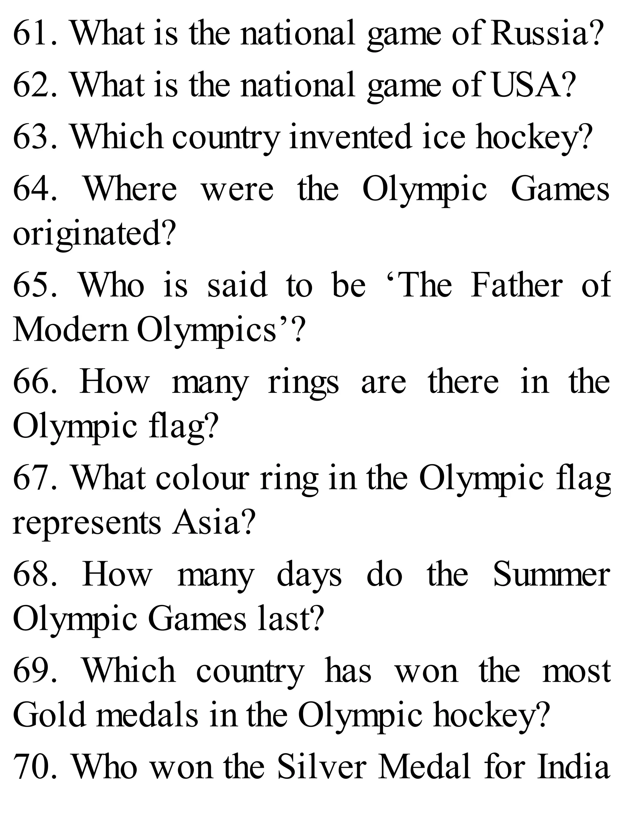 61. What is the national game of Russia?
62. What is the national game of USA?
63. Which country invented ice hockey?
64. Where were the Olympic Games
originated?
65. Who is said to be ‘The Father of
Modern Olympics’?
66. How many rings are there in the
Olympic flag?
67. What colour ring in the Olympic flag
represents Asia?
68. How many days do the Summer
Olympic Games last?
69. Which country has won the most
Gold medals in the Olympic hockey?
70. Who won the Silver Medal for India
 
