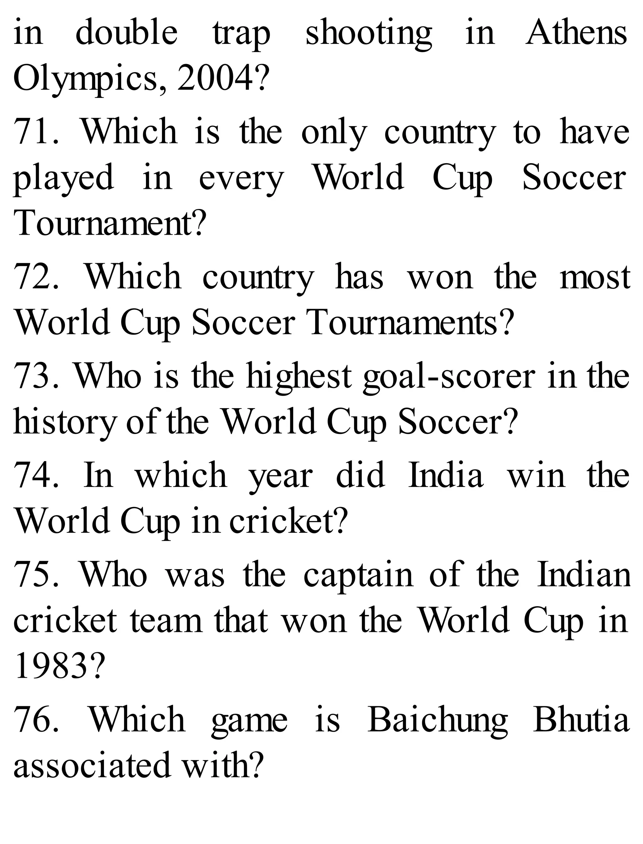 in double trap shooting in Athens
Olympics, 2004?
71. Which is the only country to have
played in every World Cup Soccer
Tournament?
72. Which country has won the most
World Cup Soccer Tournaments?
73. Who is the highest goal-scorer in the
history of the World Cup Soccer?
74. In which year did India win the
World Cup in cricket?
75. Who was the captain of the Indian
cricket team that won the World Cup in
1983?
76. Which game is Baichung Bhutia
associated with?
 