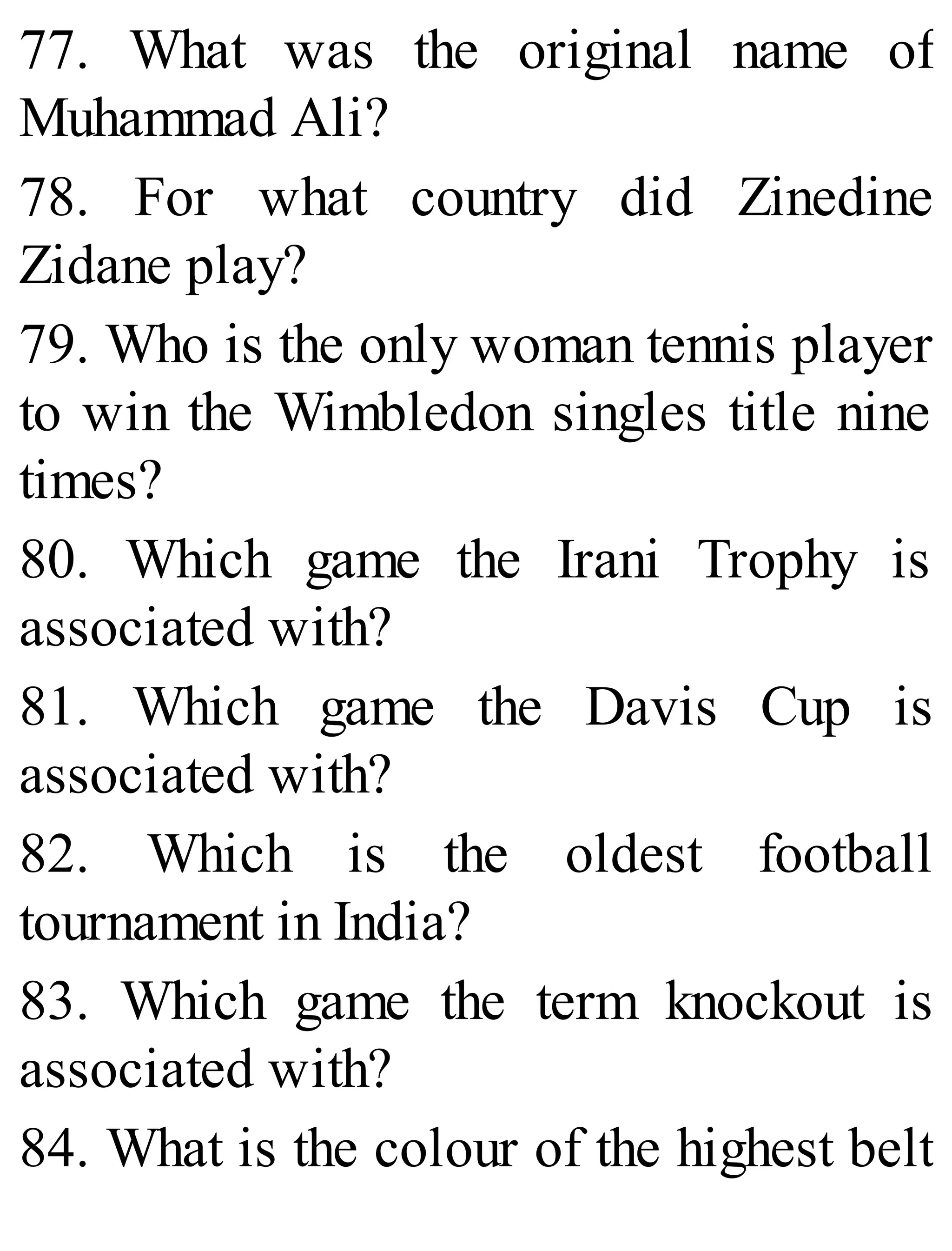 77. What was the original name of
Muhammad Ali?
78. For what country did Zinedine
Zidane play?
79. Who is the only woman tennis player
to win the Wimbledon singles title nine
times?
80. Which game the Irani Trophy is
associated with?
81. Which game the Davis Cup is
associated with?
82. Which is the oldest football
tournament in India?
83. Which game the term knockout is
associated with?
84. What is the colour of the highest belt
 