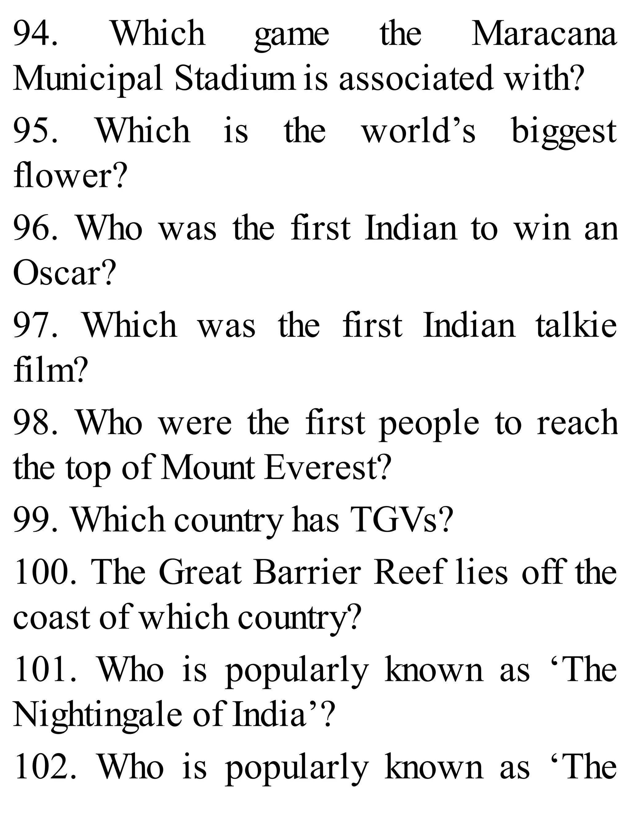 94. Which game the Maracana
Municipal Stadium is associated with?
95. Which is the world’s biggest
flower?
96. Who was the first Indian to win an
Oscar?
97. Which was the first Indian talkie
film?
98. Who were the first people to reach
the top of Mount Everest?
99. Which country has TGVs?
100. The Great Barrier Reef lies off the
coast of which country?
101. Who is popularly known as ‘The
Nightingale of India’?
102. Who is popularly known as ‘The
 