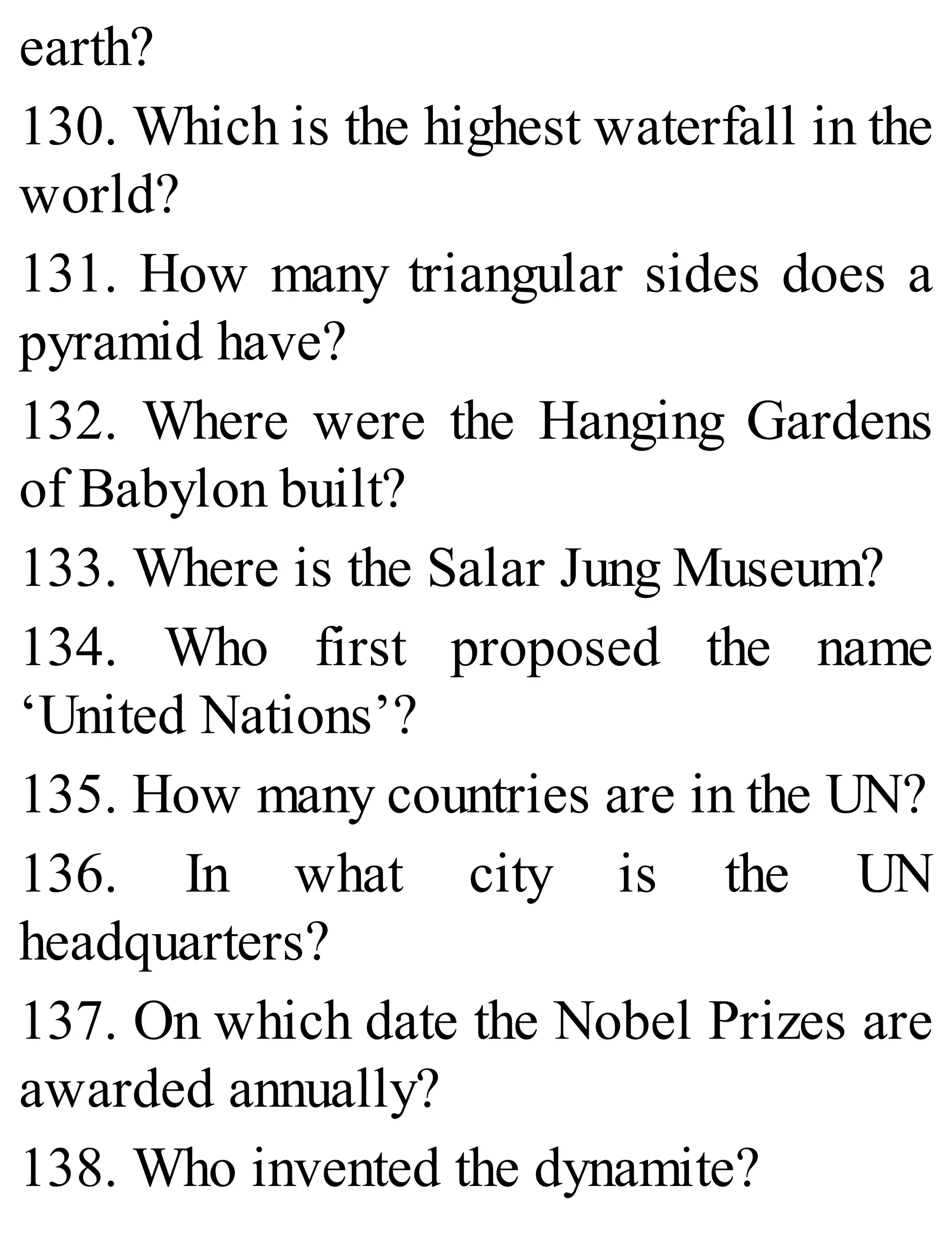 earth?
130. Which is the highest waterfall in the
world?
131. How many triangular sides does a
pyramid have?
132. Where were the Hanging Gardens
of Babylon built?
133. Where is the Salar Jung Museum?
134. Who first proposed the name
‘United Nations’?
135. How many countries are in the UN?
136. In what city is the UN
headquarters?
137. On which date the Nobel Prizes are
awarded annually?
138. Who invented the dynamite?
 