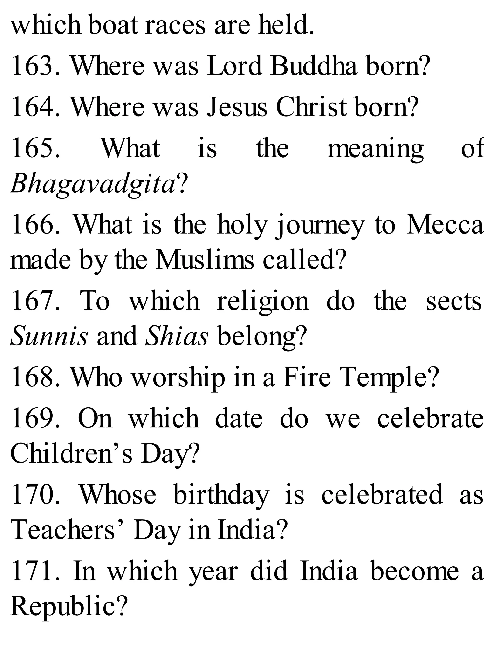 which boat races are held.
163. Where was Lord Buddha born?
164. Where was Jesus Christ born?
165. What is the meaning of
Bhagavadgita?
166. What is the holy journey to Mecca
made by the Muslims called?
167. To which religion do the sects
Sunnis and Shias belong?
168. Who worship in a Fire Temple?
169. On which date do we celebrate
Children’s Day?
170. Whose birthday is celebrated as
Teachers’ Day in India?
171. In which year did India become a
Republic?
 