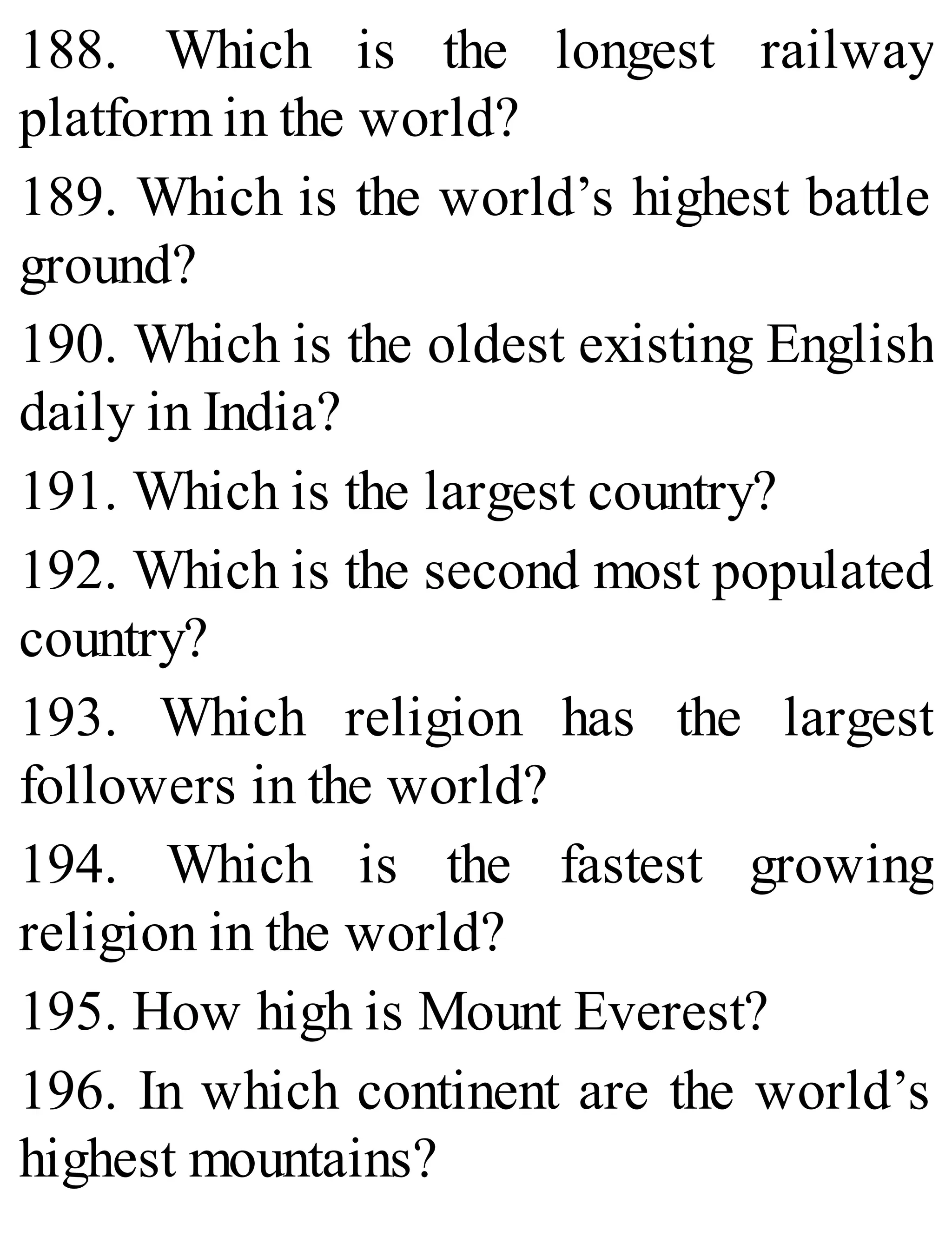 188. Which is the longest railway
platform in the world?
189. Which is the world’s highest battle
ground?
190. Which is the oldest existing English
daily in India?
191. Which is the largest country?
192. Which is the second most populated
country?
193. Which religion has the largest
followers in the world?
194. Which is the fastest growing
religion in the world?
195. How high is Mount Everest?
196. In which continent are the world’s
highest mountains?
 