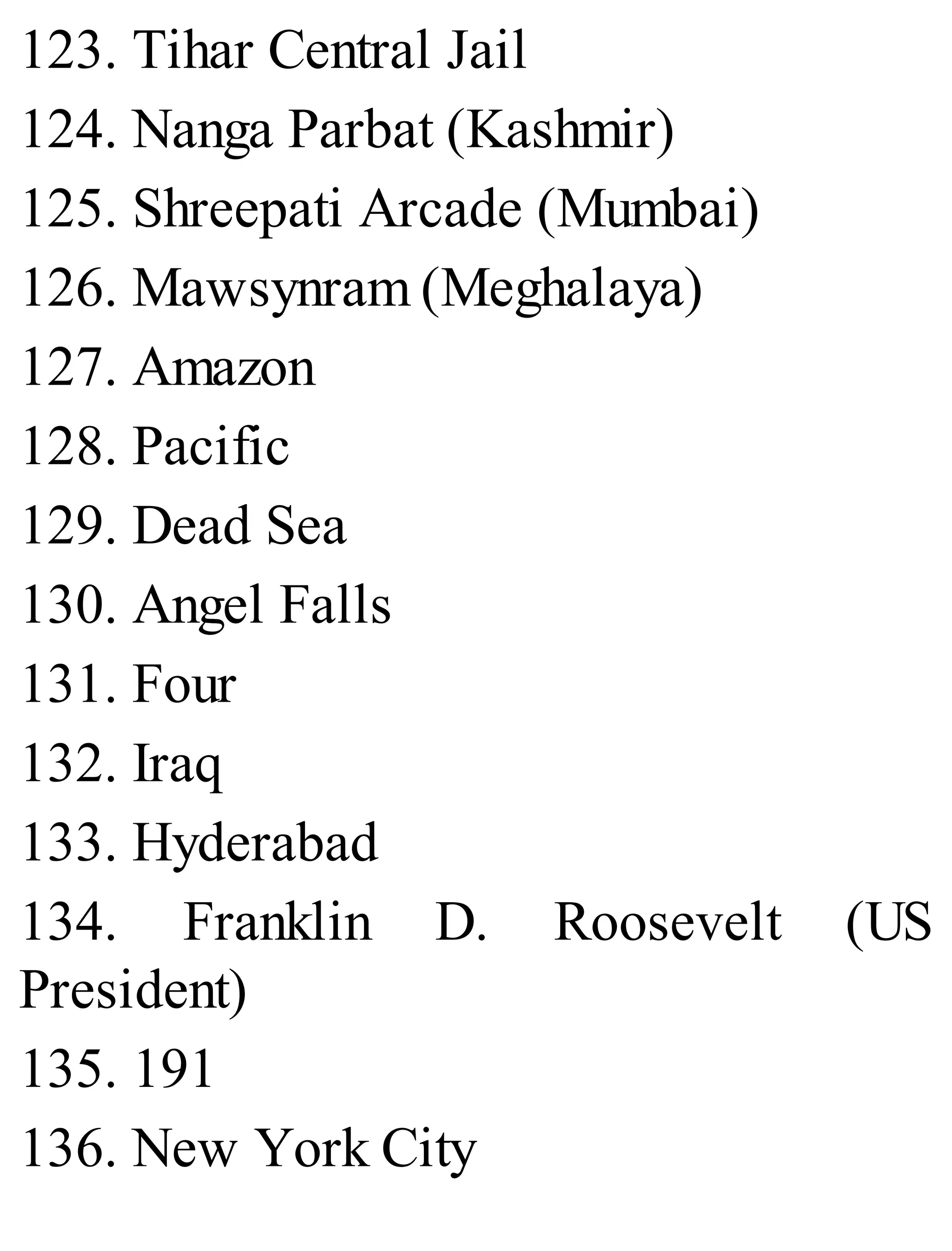 123. Tihar Central Jail
124. Nanga Parbat (Kashmir)
125. Shreepati Arcade (Mumbai)
126. Mawsynram (Meghalaya)
127. Amazon
128. Pacific
129. Dead Sea
130. Angel Falls
131. Four
132. Iraq
133. Hyderabad
134. Franklin D. Roosevelt (US
President)
135. 191
136. New York City
 