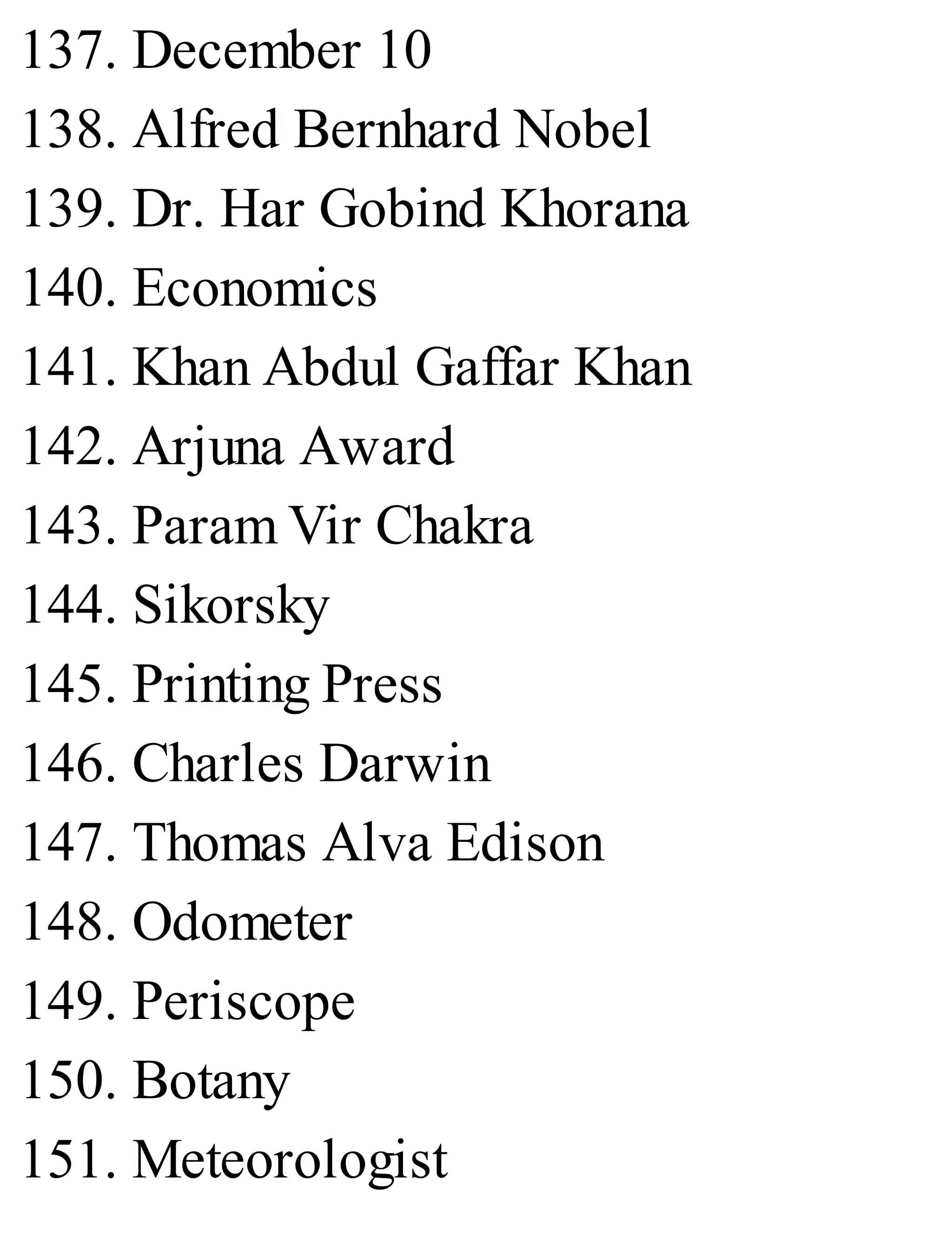 137. December 10
138. Alfred Bernhard Nobel
139. Dr. Har Gobind Khorana
140. Economics
141. Khan Abdul Gaffar Khan
142. Arjuna Award
143. Param Vir Chakra
144. Sikorsky
145. Printing Press
146. Charles Darwin
147. Thomas Alva Edison
148. Odometer
149. Periscope
150. Botany
151. Meteorologist
 
