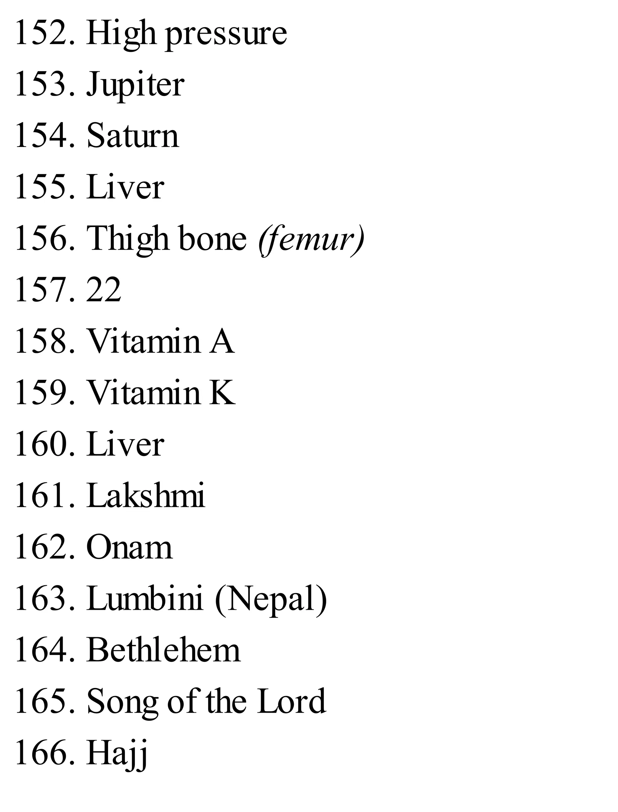 152. High pressure
153. Jupiter
154. Saturn
155. Liver
156. Thigh bone (femur)
157. 22
158. Vitamin A
159. Vitamin K
160. Liver
161. Lakshmi
162. Onam
163. Lumbini (Nepal)
164. Bethlehem
165. Song of the Lord
166. Hajj
 